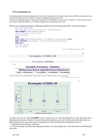9.3 La destination rtf
La destination html servant principalement à une lecture sur écran hors ou dans le cadre d’un site Web, le moment est venu
de penser traitement de texte et donc à la norme multilogiciel RTF /rich text file.
Sas annonce cependant que leur test porte uniquement sur Word2003 et suivant (en 8.2 c’était 97) ; mais peut-être verra-ton un jour le tagset OpenOffice_rtf s’enrichir, malgré le peu de demandes aux USA.

Prenons tout d’abord un premier exemple pour repérer le fonctionnement par défaut de cette destination.
ODS LISTING CLOSE;
ODS RTF FILE='d:tabsasods.rtf' STYLE=science;
PROC MEANS DATA=sashelp.heart;
TITLE "Exemple d'ODS rtf";
VAR systolic;
RUN;
proc sort data=sashelp.heart out=heart; by bp_status;run;
PROC BOXPLOT data=heart; PLOT cholesterol*bp_status;
RUN;quit;
ODS RTF CLOSE;
ODS LISTING;

En Writer, la date vient se positionner entre les deux titres. Ensuite sous Word et Writer, il y a un saut de page.

Ce texte n’est pas un cours Word2007, mais, je pense qu’il est utile de présenter les outils de travail de ce
traitement de texte pour réfréner l’envie de trop en faire dans Sas, alors qu’il est bien plus facile de le faire en …
Quels sont les points importants que l’on peut observer du fonctionnement par défaut de l’ods rtf ?
- 1 Apparition d’une date qui s’actualise.
- 2 Un saut de page se produit entre chaque procédure (ou entre chaque by si cette instruction est utilisée pour
une sortie.

INED Wielki

139

 