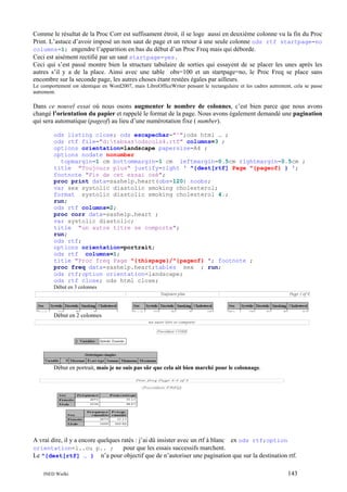 Comme le résultat de la Proc Corr est suffisament étroit, il se loge aussi en deuxième colonne vu la fin du Proc
Print. L’astuce d’avoir imposé un non saut de page et un retour à une seule colonne ods rtf startpage=no
columns=1; engendre l’apparition en bas du début d’un Proc Freq mais qui déborde.
Ceci est aisément rectifié par un saut startpage=yes.
Ceci qui s’est passé montre bien la structure tabulaire de sorties qui essayent de se placer les unes après les
autres s’il y a de la place. Ainsi avec une table obs=100 et un startpage=no, le Proc Freq se place sans
encombre sur la seconde page, les autres choses étant restées égales par ailleurs.
Le comportement est identique en Word2007, mais LibreOfficeWriter pensant le rectangulaire et les cadres autrement, cela se passe
autrement.

Dans ce nouvel essai où nous osons augmenter le nombre de colonnes, c’est bien parce que nous avons
changé l’orientation du papier et rappelé le format de la page. Nous avons également demandé une pagination
qui sera automatique (pageof) au lieu d’une numérotation fixe ( number).
ods listing close; ods escapechar="^";ods html … ;
ods rtf file="d:tabsasodscols4.rtf" columns=3 ;
options orientation=landscape papersize=A4 ;
options nodate nonumber
topmargin=1 cm bottommargin=1 cm leftmargin=0.5cm rightmargin=0.5cm ;
title "Toujours plus" justify=right ' ^{dest[rtf] Page ^{pageof} } ';
footnote "Fin de cet essai osé";
proc print data=sashelp.heart(obs=120) noobs;
var sex systolic diastolic smoking cholesterol;
format systolic diastolic smoking cholesterol 4.;
run;
ods rtf columns=2;
proc corr data=sashelp.heart ;
var systolic diastolic;
title "un autre titre se comporte";
run;
ods rtf;
options orientation=portrait;
ods rtf columns=1;
title "Proc freq Page ^{thispage}/^{pageof} "; footnote ;
proc freq data=sashelp.heart;tables sex ; run;
ods rtf;option orientation=landscape;
ods rtf close; ods html close;
Début en 3 colonnes

Début en 2 colonnes

Début en portrait, mais je ne suis pas sûr que cela ait bien marché pour le colonnage.

A vrai dire, il y a encore quelques ratés : j’ai dû insister avec un rtf à blanc ex ods rtf;option
orientation=l..ou p.. ;
pour que les essais successifs marchent.
Le ^{dest[rtf] … } n’a pour objectif que de n’autoriser une pagination que sur la destination rtf.
INED Wielki

143

 
