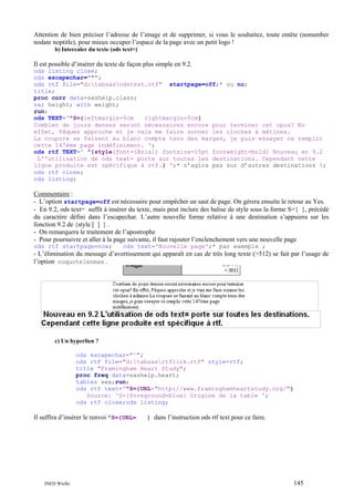 Attention de bien préciser l’adresse de l’image et de supprimer, si vous le souhaitez, toute entête (nonumber
nodate noptitle), pour mieux occuper l’espace de la page avec un petit logo !
b) Intercaler du texte (ods text=)

Il est possible d’insérer du texte de façon plus simple en 9.2.
ods listing close;
ods escapechar="^";
ods rtf file="d:tabsasodstext.rtf" startpage=off;* ou no;
title;
proc corr data=sashelp.class;
var height; with weight;
run;
ods TEXT='^S={leftmargin=5cm
rightmargin=5cm}
Combien de jours denses seront nécessaires encore pour terminer cet opus? En
effet, Pâques approche et je vais me faire sonner les cloches à mâtines.
La coupure se faisant au blanc compte tenu des marges, je puis essayer ce remplir
cette 147ème page indéfiniment. ';
ods rtf TEXT=' ^{style[font=(Arial) fontsize=15pt fontweight=bold] Nouveau en 9.2
L''utilisation de ods text= porte sur toutes les destinations. Cependant cette
ligne produite est spécifique à rtf.} ';* n’agira pas sur d’autres destinations !;
ods rtf close;
ods listing;

Commentaire :
- L’option startpage=off est nécessaire pour empêcher un saut de page. On gérera ensuite le retour au Yes.
- En 9.2, ods text= suffit à insérer du texte, mais peut inclure des balise de style sous la forme S={ }, précédé
du caractère défini dans l’escapechar. L’autre nouvelle forme relative à une destination s’appuiera sur les
fonction 9.2 de {style [ ] } .
- On remarquera le traitement de l’apostrophe
- Pour poursuivre et aller à la page suivante, il faut rajouter l’enclenchement vers une nouvelle page
ods rtf startpage=now;

ods text='Nouvelle page';* par exemple ;

- L’élimination du message d’avertissement qui apparaît en cas de très long texte (>512) se fait par l’usage de
l’option noquotelenmax .

c) Un hyperlien ?
ods escapechar="^";
ods rtf file="d:tabsasrtflink.rtf" style=rtf;
title "Framingham Heart Study";
proc freq data=sashelp.heart;
tables sex;run;
ods rtf text='^S={URL="http://www.framinghamheartstudy.org/"}
Source: ^S={foreground=blue} Origine de la table ';
ods rtf close;ods listing;

Il suffira d’insérer le renvoi ^S={URL=

INED Wielki

} dans l’instruction ods rtf text pour ce faire.

145

 