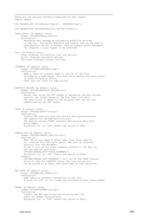==============================================================================
These are the options currently supported by this tagset.
Sample usage:
ODS TAGSETS.RTF OPTIONS(doc='Quick',

CONTENTS='yes');

ODS TAGSETS.RTF OPTIONS(SPECIFIC_OPTION='value');
Debug_Level: No default value.
Usage: OPTIONS(Debug_Level=1)
Description:
Determine what debugging information should be printed
to the log. The values expected are numeric and can be used to
take whatever action is needed. Used in tagsets being debugged,
but requires a local tagset to be modified.
Doc:

No default value.
Help: Displays introductory text and options.
Quick: Displays available options.
Settings: Displays Current settings.

CONTENTS: No default value.
Usage: OPTIONS(CONTENTS='yes')
Description:
Adds a table of contents page at the top of the file,
followed by a page break. This must occur before any other output
in order to have an effect.
'yes' and 'on' have the same action.

RESTRICT_HEIGHT: No default value.
Usage: OPTIONS(RESTRICT_HEIGHT='no')
Description:
Rather than allow the RTF reader to determine the cell height,
restrict the height based on the font base line skip.
The restriction is based on the original font and not one
substituted by the RTF reader.

SECT: No default value.
Usage: OPTIONS(SECT='string')
Description:
Inserts RTF controls onto the section data specifications.
ODS tagsets.rtf OPTIONS(sect='string')
The special string 'NONE' prevents ANY section data from
being added.
Assigning 'no' or 'off' resets the option to NULL.

TABLES_OFF: No default value.
Usage: OPTIONS(TABLES_OFF='string')
Description:
When the string names a STYLE type, that style type is
not inserted into RTF table specs. The text is inserted
directly into the document.
To get a list of the style elements written to the SAS log
use the special qualifier:
OPTIONS(TABLES_OFF='STYLE_ELEMENTS').
Assigning 'no' or 'off' resets the option to NULL.
Example:
OPTIONS(TABLES_OFF='USERTEXT') will act on the TEXT='string'
since it uses the USERTEXT style. The text string will
not be placed in a table. The style name is case sensitive.

TOC_DATA: No default value.
Usage: OPTIONS(TOC_DATA='on')
Description:
Adds table of contents information to the file
A value of 'off' or 'no' stops the information from

being added.

TROWD: No default value.
Usage: OPTIONS(TROWD='string')
Description:
Inserts raw RTF specifications directly onto the
table row header descriptions.
Assigning 'no' or 'off' resets the option to NULL.

INED Wielki

148

 
