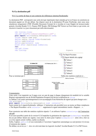 9.4 La destination pdf
9.4.1 La sortie de base et son contexte de références internes/bookmarks
Le destination PDF correspond à une sortie de type imprimante étant entendu qu’ici en France on construira un
document paginé en A4 par défaut. Sas dispose aussi de la destination PS pour PostScript, mais nous nous
attarderons uniquement à PDF (Portable Document Format) lié à Acrobat et à une floppée de lecteurs/reader
gratuits (Acrobat Reader 9.3.3, Nuance PDF Reader, Pdf-Xchange Pdf Viewer ou Foxit étant ce qui existe, est
sécurisé et marche à ce jour classement par taille décroissante)
ods listing close;
ods pdf file="d:tabsasodspdfbasic.pdf" ;
proc report data=sashelp.demographics nowd;
column region name pop;
define region /group order=formatted;
define name/display;
define pop/analysis sum;
break after region/page summarize;
run;
ods pdf close;
ods listing;

Pour se terminer par

Signets

Tables des matières explicite si…

Commentaires
Cette sortie s’est organisée sur 8 pages avec un saut de page à chaque changement de modalité de la variable
Region( regroupement issu de World Population Prospect) du fait de sa définition en group
Le tableau s’est centré automatiquement et est accompagné d’une hiérarchie de signets qui peut changer avec :
ods proclabel ' ';
proc report data=sashelp.demographics nowd

contents='';

Seuls restent les 6 signets/bookmarks tableaun .L’instruction ods proclabel avec au moins un blanc remplacera
« The Report Procedure » et le contents='' supprimera le signet intermédiaire inutile « Rapport… » .
Pour construire une table des matières explicite séparée , on utilisera l’option contents=yes de l’instruction
ods pdf.
Il est aussi possible à partir de la version 9.2 d’empêcher la génération des signets par bookmarkgen=no au lieu
du yes par défaut. Quant aux signets, vous aurez le choix pour l’option bookmarklist= entre show, hide ou
no et les signets seront visibles, cachés ou absents.
Enfin, l’option pdftoc=1 (2 etc) restreindra à l’ouverture l’apparition automatique au seul premier (1) niveau
d’extension des signets.
Par défaut, on est en yes + show et a été testé dans les logiciels Acrobat7 Acrobat Reader 9.3.3 et Pdf Viewer.
INED Wielki

150

 