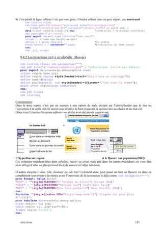 Si c’est plutôt la ligne tableau 1 etc qui vous gène, il faudra utiliser dans un proc report, une nouveauté
ods listing close;
ods html path="d:tabsas"(url=none) body="contentsbasic.htm"
frame="contentsframe.htm" contents="contents.htm";* ou autre dest ;
data cl;set sashelp.class;c=1;run;
*construire 1 varianble constante;
ods proclabel="1er noeud";
proc report data=cl nowd contents="2ème noeud";
column
c name age height weight;
define c / group noprint;
*ou order;
break before c / contents="" page;
*élimination du 3ème noeud;
run;
ods _all_ close;

9.4.2 Les hyperliens (url=) et infobulle (flyover)
ods listing close; ods escapechar="^";
ods pdf file="d:tabsasodspdfurl.pdf" ; *pdfnote=yes activé par défaut;
proc report data=sashelp.demographics nowd;
column region name pop;
define region /group style(header)={url="http://esa.un.org/unpp/"};
define name/display;
define pop/analysis sum style(header)={flyover="C'est bien la somme"};
break after region/page summarize;
run;
ods pdf close;
ods listing;

Commentaire:
Dans le proc report, c’est par un recours à une option de style portant sur l’entête/header que le lien ou
l’ouverture à la volée ont été inscrit sous réserve de bien respecter la syntaxe des accolades et du mot-clé.
Désactivez l’éventuelle option pdfnote=no si elle avait été passée auparavant.

L’hyperlien sur region
et le flyover sur population(2005)
Ces solutions marchent bien dans tabulate, report ou print, mais pas dans les autres procédures où vous êtes
alors obligé d’aller au plus profond du style associé à l’objet tabulaire.
D’autres moyens (value, title, footnote ou ods text=) existent donc pour poser un lien ou flyover vu dans ce
complément sous réserve de mettre avant l’ouverture de la destination le déjà connu ods escapechar="^";
proc format; value $nv92f
"EUR" = '^{style[FLYOVER="L''europe du futur?"] Europe ONU}'
"SEAR" = '^{style[FLYOVER="Découpe onu"] South East Asia}'
"WPR" = '^{style[FLYOVER="pas tous présents"] West Pacific ONU}';
run;
footnote '^{style[just=c URL="http://www.ined.fr"] Cliquez ici pour plus
d''info}';
proc tabulate data=sashelp.demographics;
class region; var pop;
table region all ,pop*sum*f=15.;
format region $nv92f.;
run;

INED Wielki

151

 