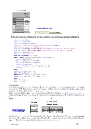 9.4.3 Des liens/links internes (ods pdf text= anchor= ) et les sauts de page (ods startpage= )
ods listing close;
ods escapechar="^";
options nodate nonumber;
ods pdf file="d:tabsasodspdfmonlien.pdf" notoc ;
title "Deux Rapports Différents";
ods pdf text="^S={just=c URL='#premier'} Toujours la fameuse classe";
ods pdf text="^S={just=c URL='#second'} Va où le coeur te porte";
ods pdf startpage=now;
title "La Classe!";
ods pdf anchor="premier";
proc report data=sashelp.class nowindows box;
columns AGE WEIGHT ;
define AGE/group width=20 ;
define WEIGHT/sum noprint;
compute after AGE;
line 'Total Weight: ' WEIGHT sum 3.;
endcomp;
run;
title "A coeur ouvert";
ods pdf anchor="second";
proc means data=sashelp.heart mean;
class sex; var systolic diastolic ;
run;
ods pdf close;
ods listing;

Commentaires:
Si la table des matières ne vous plait pas, créez la vôtre en mettant notoc tout en actionnant votre propre
construction à l’aide d’instructions ods text= renvoyant à des liens internes #qqch disséminés dans la production
ultérieure sous forme d’ancres par ods pdf anchor= .
Il a été nécessaire de faire appel à une instruction commandant le saut de page ods pdf startpage=now;
car en situation par défaut, le saut naturel de page ne fonctionne qu’au changement de procédure ou de valeur du
by.
Page 1

2

3

Ajoutant startpage=no sur l’instruction initial ods pdf après notoc, Sas retient l’ordre et ne sautera de page
que sur un ordre explicite now : ce qui fait qu’alors les deux résultats sont sur une seule seconde et dernière
page.
Rappelons ici que par défaut la situation est startpage=yes.
INED Wielki

152

 