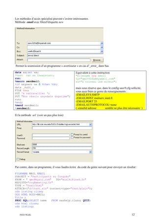 Les méthodes d’accès spécialisé peuvent s’avérer intéressantes.
Méthode email avec fileref/étiquette new

Permet la soumission d’un programme « avertisseur » en cas d’_error_ dans Sas
data aa;set xx;
*test car xx inexistant;
run;
%macro sendmail;
%if &syserr ne 0 %then %do;
data _null_;
FILE new;
PUT 'à retravailler ';
PUT "Non résolu &sysdate &systime";
run;
%end;
%mend sendmail;
%sendmail;

Equivalent à cette instruction
*filename new email
to="qwo-62fa@myamail.com"
su="à nouveau une erreur";

mais sous réserve que, dans le config sasv9.cfg sollicité,
vous ayez bien ce genre de renseignements :
-EMAILSYS SMTP
-EMAILHOST mailserv.ined.fr
-EMAILPORT 25
-EMAILAUTHPROTOCOL=none
( -emailid adresse
semble ne plus être nécessaire )

Et la méthode url (voir un peu plus loin)

Par contre, dans un programme, il vous faudra écrire du code du genre suivant pour envoyer un résultat :
FILENAME MAIL EMAIL
SUBJECT = "Participants au Congrès"
FROM = " qwo@myail.com"
TO="wielki@ined.fr"
REPLYTO="org@meeting.fr"
TYPE = "text/html"
ATTACH=("d:test.xls" content-type="text/plain");
ods listing close;
ODS HTML BODY=MAIL;
Title ;
PROC SQL;SELECT name
FROM sashelp.class; QUIT;
ods html close;
ods listing;
INED Wielki

12

 