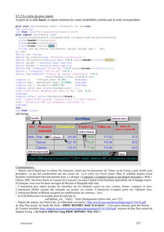 9.5.2 Le style du proc report
A partir de la table heart, ce report montrera les zones modifiables colorées par le code correspondant.
proc sort data=sashelp.heart out=heart; by sex;run;
ods listing;
ods html file="d:tabsasstylereport.htm";
proc report data=heart nowd
style={borderwidth=1 cellpadding=4 cellspacing=0 background=white}
style(header)={color=red}
style(column)={color=blue}
style(lines)={color=cyan};
column sex bp_status cholesterol weight height pds t imc;
by sex;
define sex /group;
define bp_status/group 'Pression /artérielle' ;
define cholesterol/analysis mean f=6.2 style(header)={color=yellow};
define weight / analysis mean noprint;
define height / analysis mean noprint;
define Pds /computed 'Poids Kg' f=6.2 style(column)={color=green};
define t /computed 'Taille cm' f=9.2 ;
define imc/computed 'Indice de /masse corporelle' f=5.1
style(header)={font_size=0.3 cm};
compute t;
t=height.mean *2.54;
endcomp;
compute pds; pds=weight.mean /2.2046; endcomp;
compute imc ; imc=pds/(t/100)**2;
endcomp;
compute after sex /style={background=gray};
line 'Sous-Total Moyenne par sexe en Kg ' pds 6.2;
endcomp;
compute after/ style={background=black};
line '(1kg=2.2046 pounds) (1pouce/inch * 2.54=1 mètre) '
line ' Attention IMC sur moyennes calculées ';
endcomp;
run;
ods html close;

ods listing;

Commentaires :
- Disons tout d’abord que la culture Sas française, initiée par les précuseurs de l’Insee ou du Cereq, a peu fouillé cette
procédure : ce qui fait certainement une des causes du va et viens vers Excel actuel. Mais le candidat dispose d’une
brochure extrèmement bien documentée pour s’y plonger « Carpenter’s Complete Guide to Sas Report Procedure » 463p +
Cdrom, 2007, Sas Press Series et l’auteur Art Carpenter est aussi l’auteur d’une brochure équivalente sur le langage macro.
En français, vous avez les deux ouvrages de Decourt et Ringuédé déjà cités.
- L’instruction proc report accepte les retouches sur les éléments report ou rien, column, header, summary et lines.
L’instruction Define accepte des retouche sur header ou column. L’instruction Compute porte sur l’élément lines.
L’instruction Break ou Rbreak acceptera les modifications sur summary, lines .
- Le Call define (non vu) accepte aussi du style par ex :
call define(_col_, "style", "style=[background=yellow font_size=7]");
- Depuis des années, aux Etats-Unis, on redemande cet exposé : http://www2.sas.com/proceedings/sugi31/116-31.pdf
de Ray Pass assisté de Sandy Mc Neill « PROC REPORT: Doin’ It in Style! ». Vous aurez, béotien, peut-être besoin
de l’exposé préalable http://support.sas.com/resources/papers/proceedings10/141-2010.pdf toujours de Ray Pass assisté de
Daphne Ewing « So You're Still Not Using PROC REPORT. Why Not? »

INED Wielki

157

 