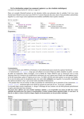 9.6 La destination output (ou comment capturer e.a. des résultats statistiques)
Cette partie vous suppose familier de l’ods trace vu page 118.

Dans cet exemple illustratif portant sur des données réelles non présentes dans le sashelp, l’ods trace nous
fournit tout d’abord le nom exact sous SAS 9.2.3 version francisée des data objets d’une procédure catmod dans
laquelle il y a une longue série exploratoire de modèles semblables mais à petite variation.
Sortie ajoutée :
------------Nom :
ANOVA
Libellé :
Analyse de variance
Modèle :
Stat.Catmod.ANOVA
Chemin :
Catmod.Model1.ANOVA
-------------

Nom :
Libellé :
Modèle :
Chemin :

Estimates

Valeurs estimées ML
Stat.Catmod.Estimates
Catmod.Model1.Estimates

Programme :
ods results=off;
ods select ANOVA Estimates;
ods output "Analyse de Variance"(persist=proc)=anova;
ods output Estimates(persist=proc)=estimates(drop=note);
proc catmod data = EID.a_indpol ;
direct agee age2 ;
model polit = agee age2 sexee fnaactb / noprofile ;run;*1;
direct agee age2 ;
model polit = agee age2 sexee fnaactb nive2te / noprofile ;run;*2;
direct agee age2 ;
model polit = agee age2 sexee fnaactb nive2te qualife / noprofile ;run;*3;
direct agee age2 ;
model polit = agee age2 sexee fnaactb nive2te mressthh / noprofile ;run;*4;
quit;
ods output close;
ods results=on;
ods select all;
ods listing close;
ods html file="d:inedrcatmod.xls" style=minimal;
title 'anova';proc print data=anova;run;
title 'estimates';proc print data=estimates;run;
ods html close;ods listing;

Commentaires :
- Les noms d’objets sont ANOVA et Estimates et sont sélectionnés pour ensuite les capturer facilement.
- L’instructuction ods output exige que soit affecté à un nom d’objet (ou label, template ou path), un nom
de table sas temporaire. Dans l’exemple, c’est le libellé de l’objet ANOVA (qui se retrouvera sous ce nom
identique dans les 4 tentatives de modèlisation statistique) qui sera capturé pour remplir une table anova jusqu’à
la fin de la procédure, grâce à l’option persist=proc. Le label a dû être mis entre quotes vu un nom non simple.
Il en sera de même pour la récupération dans une autre table estimates (sur laquelle il est possible d’appliquer
des options de dataset drop= par ex) de l’autre ensemble d’informations.
- On prendra bien soin de fermer la table accumulant les informations par la passation d’une instruction ods
output close; seulement après avoir fermé les actions en cours par un run ; ou un quit ; préalable.
La seconde étape consite simplement à diriger l’affichage de leur contenu vers du html présenté partiellement
ci après, prouvant ainsi leur existence.
On pourra donc affirmer que tout résultat( statistique, tabulate…) est récupérable sous forme de table Sas et donc
utilisable directement pour une reprise et transformation. Certains résultats jamais imprimés/visibles le sont aussi : la
liste de ces objets se trouve à la fin de chaque chapitre de documentation sur une procédure statistique.

Sorties :
Anova

...
INED Wielki

161

 