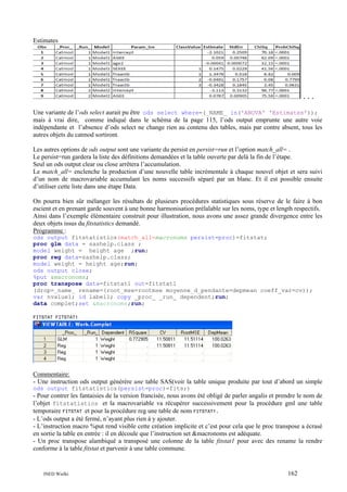 Estimates

...
Une variante de l’ods select aurait pu être ods select where=(_NAME_ in('ANOVA' 'Estimates'));
mais à vrai dire, comme indiqué dans le schéma de la page 115, l’ods output emprunte une autre voie
indépendante et l’absence d’ods select ne change rien au contenu des tables, mais par contre absent, tous les
autres objets du catmod sortiront.
Les autres options de ods output sont une variante du persist en persist=run et l’option match_all= .
Le persist=run gardera la liste des définitions demandées et la table ouverte par delà la fin de l’étape.
Seul un ods output clear ou close arrêtera l’accumulation.
Le match_all= enclenche la production d’une nouvelle table incrémentale à chaque nouvel objet et sera suivi
d’un nom de macrovariable accumulant les noms successifs séparé par un blanc. Et il est possible ensuite
d’utiliser cette liste dans une étape Data.
On pourra bien sûr mélanger les résultats de plusieurs procédures statistiques sous réserve de le faire à bon
escient et en prenant garde souvent à une bonne harmonisation prélalable sur les noms, type et length respectifs.
Ainsi dans l’exemple élémentaire construit pour illustration, nous avons une assez grande divergence entre les
deux objets issus du fitstatistics demandé.
Programme :
ods output fitstatistics(match_all=macronoms persist=proc)=fitstat;
proc glm data = sashelp.class ;
model weight = height age ;run;
proc reg data=sashelp.class;
model weight = height age;run;
ods output close;
%put &macronoms;
proc transpose data=fitstat1 out=fitstat1
(drop=_name_ rename=(root_mse=rootmse moyenne_d_pendante=depmean coeff_var=cv));
var nvalue1; id label1; copy _proc_ _run_ dependent;run;
data complet;set &macronoms;run;
FITSTAT FITSTAT1

Commentaire:
- Une instruction ods output générère une table SAS(voir la table unique produite par tout d’abord un simple
ods output fitstatistics(persist=proc)=fits;)

- Pour contrer les fantaisies de la version francisée, nous avons été obligé de parler angalis et prendre le nom de
l’objet fitstatistics et la macrovariable va récupérer successivement pour la procédure gml une table
temporaire FITSTAT et pour la procédure reg une table de nom FITSTAT1.
- L’ods output a été fermé, n’ayant plus rien à y ajouter.
- L’instruction macro %put rend visible cette création implicite et c’est pour cela que le proc transpose a écrasé
en sortie la table en entrée : il en découle que l’instruction set &macronoms est adéquate.
- Un proc transpose alambiqué a transposé une colonne de la table fitstat1 pour avec des rename la rendre
conforme à la table fitstat et parvenir à une table commune.

INED Wielki

162

 