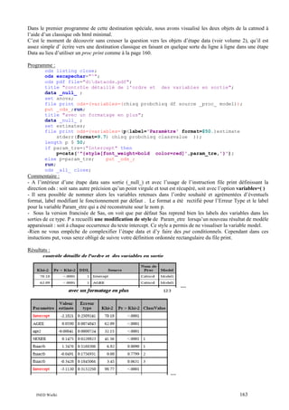Dans le premier programme de cette destination spéciale, nous avons visualisé les deux objets de la catmod à
l’aide d’un classique ods html minimal.
C’est le moment de découvrir sans creuser la question vers les objets d’étape data (voir volume 2), qu’il est
assez simple d’ écrire vers une destination classique en faisant en quelque sorte du ligne à ligne dans une étape
Data au lieu d’utiliser un proc print comme à la page 160.
Programme :
ods listing close;
ods escapechar="^";
ods pdf file="d:dataods.pdf";
title "contrôle détaillé de l'ordre et des variables en sortie";
data _null_ ;
set anova;
file print ods=(variables=(chisq probchisq df source _proc_ model));
put _ods_;run;
title "avec un formatage en plus";
data _null_ ;
set estimates;
file print ods=(variables=(p(label='Paramètre' format=$50.)estimate
stderr(format=9.7) chisq probchisq classvalue ));
length p $ 50;
if param_tre=:"Intercept" then
p=cats('^{style[font_weight=bold color=red]',param_tre,'}');
else p=param_tre;
put _ods_;
run;
ods _all_ close;

Commentaire :
- A l’intérieur d’une étape data sans sortie (_null_) et avec l’usage de l’instruction file print définissant la
direction ods : soit sans autre précision qu’un point virgule et tout est récupéré, soit avec l’option variables=( )
- Il sera possible de nommer alors les variables retenues dans l’ordre souhaité et agrémentées d’éventuels
format, label modifiant le fonctionnement par défaut . Le format a été rectifié pour l’Erreur Type et le label
pour la variable Param_etre qui a été reconstruite sour le nom p.
- Sous la version francisée de Sas, on voit que par défaut Sas reprend bien les labels des variables dans les
sorties de ce type. P a recueilli une modification de style de Param_etre lorsqu’un nouveau résultat de modèle
apparaissait : soit à chaque occurrence du texte intercept. Ce style a permis de ne visualiser la variable model.
-Rien ne vous empêche de complexifier l’étape data et d’y faire des put conditionnels. Cependant dans ces
instuctions put, vous serez obligé de suivre votre définition ordonnée rectangulaire du file print.
Résultats :

…

…

INED Wielki

163

 