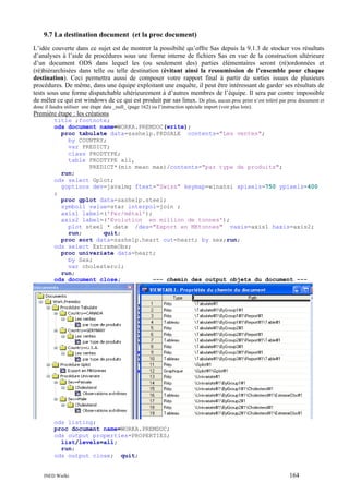 9.7 La destination document (et la proc document)
L’idée couverte dans ce sujet est de montrer la possibilté qu’offre Sas depuis la 9.1.3 de stocker vos résultats
d’analyses à l’aide de procédures sous une forme interne de fichiers Sas en vue de la construction ultérieure
d’un document ODS dans lequel les (ou seulement des) parties élémentaires seront (ré)ordonnées et
(ré)hiérarchisées dans telle ou telle destination (évitant ainsi la resoumission de l’ensemble pour chaque
destination). Ceci permettra aussi de composer votre rapport final à partir de sorties issues de plusieurs
procédures. De même, dans une équipe exploitant une enquête, il peut être intéressant de garder ses résultats de
tests sous une forme dispatchable ultérieurement à d’autres membres de l’équipe. Il sera par contre impossible
de mêler ce qui est windows de ce qui est produit par sas linux. De plus, aucun proc print n’est toléré par proc document et
donc il faudra utiliser une étape data _null_ (page 162) ou l’instruction spéciale import (voir plus loin).

Première étape : les créations
title ;footnote;
ods document name=WORKA.PREMDOC(write);
proc tabulate data=sashelp.PRDSALE contents="Les ventes";
by COUNTRY;
var PREDICT;
class PRODTYPE;
table PRODTYPE all,
PREDICT*(min mean max)/contents="par type de produits";
run;
ods select Gplot;
goptions dev=javaimg ftext="Swiss" keymap=winansi xpixels=750 ypixels=400
;
proc gplot data=sashelp.steel;
symbol1 value=star interpol=join ;
axis1 label=('Fer/métal');
axis2 label=('Evolution en million de tonnes');
plot steel * date /des="Export en MKtonnes" vaxis=axis1 haxis=axis2;
run;
quit;
proc sort data=sashelp.heart out=heart; by sex;run;
ods select ExtremeObs;
proc univariate data=heart;
by Sex;
var cholesterol;
run;
ods document close;
--- chemin des output objets du document ---

ods listing;
proc document name=WORKA.PREMDOC;
ods output properties=PROPERTIES;
list/levels=all;
run;
ods output close; quit;

INED Wielki

164

 