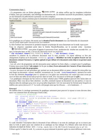 Commentaire étape 1:
de même suffixe que les templates./collection
- Ce programme crée un fichier physique
d’objets, mais qui contiendra, sans habillage de destination ods, les résultats successifs de procédures, organisés
en une hiérarchie de path/chemin à première vue très complexe.
Par exemple, les valeurs extrèmes pour le cholestérol masculin auront dans document ces propriétés

et
Et le graphique en a d’autres. On insiste sur le chemin d’accès document avec une hiérarchie de classement
Univariate#1ByGroup2#1Cholesterol#1ExtremeObs#1

Le fait d’utiliser une instruction by produira toujours un principe de sous-classement sur le mode ByGroupn#1
Vous ne cliquerez cependant point dans la fenêtre Results/Resultats, sur la seconde icône inconnue
sous peine d’appeler le processus d’une production du résultat une seconde fois : ce
que j’ai fait plus haut, en fait, c’est un clic droit pour ouvrir ses propriétés.
- ods document name=WORKA.PREMDOC( write );… ; ods document close;

encadrera la création de la collection document sous le nom premdoc. Un rajout ultérieur se fera par
changement d’option sur le document PREMDOC( upload ). Réutiliser un write en option d’accès sur un
document existant l’écrasera. L’option upload est par défaut si le document existe déjà et en permet aussi
la lecture.
- Les ods select du programme ont été nécessaires pour capturer les bons objets, y compris pour le graphique.
Comme nous avons fermé l’ods output à la fin par un close, il sera nécessaire de s’assurer d’une réouverture
normale dans la suite du programme.
- La proc document est une procédure qui, portant sur un document défini en name=, permet de retravailler (au
sens large) un document : rejouer, modifier, reconstruire etc. Le code list/levels=all; permet d’en sortir
la liste des éléments (bygroups peut s’y ajouter) et c’est grâce aux instructions ods output que nous avons pu
aussi en faire une table sas de nom properties dans la work. Proc document se ferme par un quit ; .
- Les graphiques classiques de Sas (renvoi au futur volume2 pour l’ODS graphics) peuvent être inclus dans un
document. Mais vous devez faire attention : en effet, comment rejouer un document (ou une partie), si vous ne
disposer plus du catalogue gseg avec ses grseg (plus largement c’est vrai aussi pour les formats pour lesquels on
établira une option fmtsearch=)? La work a été purgée ainsi que les libname … et le lendemain… !
Remarque1

On établira donc le stockage permanent du graphique autrement pour pouvoir le rejouer et nous devrons donc
aussi voir comment faire du nettoyage d’item (vide).
*correction graphique;
ods show;ods select all;ods exclude none;
ods show; * voilà le problème des blocages résolu voir page 120-121 ;
ods select gplot1;
ods document name=WORKA.graphDOC(write) cat=WORKA.catdoc;
goptions dev=gif ftext="Swiss" keymap=winansi xpixels=1000 ypixels=500 ;
proc gplot data=sashelp.steel;
symbol1 value=star interpol=join ;
axis1 label=('Fer/métal');
axis2 label=('Evolution en million de tonnes');
plot steel * date /des="Export en MKtonnes" vaxis=axis1 haxis=axis2;
run;
quit;
ods document close;
ods listing;

Ce code introduit l’inscription dans le document d’une référence à un nom de catalogue qui ne se trouve pas
dans la work et opére aussi une création de ce catalogue au lieu indiqué. Et j’obtiens selon mon device une
indication de dépôt de fichier : NOTE: 2 enreg. copiés dans d:My SAS Files9.2sasgraph.png ou gif etc
Utilisez sgplot1 si dans la work il y a encore un gseg contenant le premier sgplot ou sinon définissez votre nom.
INED Wielki

165

 