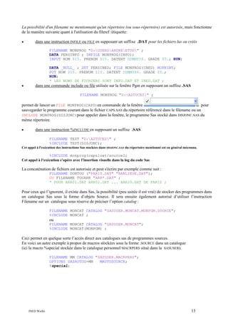 La possibilité d'un filename ne mentionnant qu'un répertoire (ou sous-répertoire) est autorisée, mais fonctionne
de la manière suivante quant à l'utilisation du fileref /étiquette:
•

dans une instruction INFILE ou FILE en supposant un suffixe .DAT pour les fichiers lus ou créés
FILENAME MONPROG "D:USERSANDREETUD" ;
DATA PERSINFO ; INFILE MONPROG(INFO);
INPUT NOM $15. PRENOM $10. DATENT DDMMYY6. GRADE $5.; RUN;
DATA _NULL_ ; SET PERSINED; FILE MONPROG(INED) NOPRINT;
PUT NOM $15. PRENOM $10. DATENT DDMMYY6. GRADE $5.;
RUN;
* LES NOMS DE FICHIERS SONT INFO.DAT ET INED.DAT ;

•

dans une commande include ou file utilisée sur la fenêtre Pgm en supposant un suffixe .SAS
FILENAME MONPROG "D:ASTUCES" ;

permet de lancer un FILE MONPROG(CAPS)en commande de la fenêtre
pour
sauvegarder le programme courant dans le fichier CAPS.SAS du répertoire référencé dans le filename ou un
INCLUDE MONPROG(DISJONC)pour appeler dans la fenêtre, le programme Sas stocké dans DISJONC.SAS du
même répertoire.
•

dans une instruction %INCLUDE en supposant un suffixe .SAS
FILENAME TEST "D:ASTUCES" ;
%INCLUDE TEST(DISJONC);

Cet appel à l'exécution des instructions Sas stockées dans DISJONC.SAS du répertoire mentionné est en général méconnu.

%INCLUDE monprog(capslow)/source2;
Cet appel à l’exécution s’opère avec l’insertion visuelle dans la log du code Sas

La concaténation de fichiers est autorisée et peut s'écrire par exemple comme suit :
FILENAME DONTOU ("PARIS.DAT" "BANLIEUE.DAT");
OU FILENAME TOUARR "ARR*.DAT" ;
* POUR ARR01.DAT ARR02.DAT ... ARR20.DAT DE PARIS ;

Pour ceux qui l’ignorent, il existe dans Sas, la possibilité (peu usitée il est vrai) de stocker des programmes dans
un catalogue Sas sous la forme d’objets Source. Il sera ensuite également autorisé d’utiliser l’instruction
Filename sur un catalogue sous réserve de préciser l’option catalog :
FILENAME MONCAT CATALOG "SASUSER.MONCAT.MONPGM.SOURCE";
%INCLUDE MONCAT ;

ou
FILENAME MONCAT CATALOG "SASUSER.MONCAT";
%INCLUDE MONCAT(MONPGM) ;

Ceci permet en quelque sorte l’accès direct aux catalogues sas de programmes sources.
En voici un autre exemple à propos de macros stockées sous la forme .SOURCE dans un catalogue
(ici la macro %special stockée dans le catalogue personnel MACRPERS situé dans la SASUSER).
FILENAME MM CATALOG "SASUSER.MACRPERS";
OPTIONS SASAUTOS=MM
MAUTOSOURCE;
%special;

INED Wielki

13

 