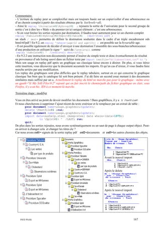 Commentaire:
- L’écriture du replay peut se complexifier mais est toujours basée sur un copier/coller d’une arborescence ou
d’un chemin complet à partir des résultats obtenus par le list/levels=all;
- Ainsi le replay Univariate#1ByGroup2#1 ; rejouera la sortie de l’univariate pour le second groupe de
sortie c’est à dire les « Male » du premier (et ici unique) élément : c’est une arborescence.
- Si on veut limiter les sorties rejouées par destination, il faudra ruser autrement pour ici un chemin complet
replay Tabulate#1ByGroup3#1Report#1Table#1
/dest=(html pdf) ;
un slash / dest= permettra de définir la destination souhaitée dans le cadre d’un triple encadrement
html/rtf/pdf ! En 9.2, un replay ^(where=(age>12 and age<15)) ; est possible sur la byvariable age.

ods

- Il est possible également de décider d’envoyer à une destination l’ensemble des sous-branches/arborescence
d’une production en utilisant le signe ^ suivi du /levels=all comme
replay tabulate#1 ^

/levels=all dest=(rtf);

- En 9.2.2 une instruction non-documentée permet d’insérer du simple texte et donc éventuellement du résultat
en provenance d’ods listing sauvé dans un fichier texte par import textfile="d:tabsastext.txt" to ^;
Mais son usage en replay pdf après un graphique sas classique laisse encore à désirer. De plus, si vous itérez
cette insertion, vous découvrez que le document accumule les imports. Et qu’en cas d’erreur, il vous faudra faire
marche arrière par une modification.
Les replay des graphiques sont plus difficiles que le replay tabulaire, surtout en ce qui concerne le graphique
classique Sas bien que le catalogue lié soit bien présent. J’ai dû faire un second essai menant à des documents
similaires mais suffixé par un u. Actuellement le replay du html ne marche pas pour le graphique : même avec
un gpath="d:My SAS Files9.2" rajouté qui en fait inscrit le chemin/path du fichier graphique en clair, sous
Firefox, il y a un hic. IE8 à ce moment-là marche.
Troisième étape : modifier
Vous en êtes arrivé au point de devoir modifier les documents ! Dans graphDocu, il y a 3 TextFile#1
Et nous chercherons à supprimer l’ajout récent du texte extérieur et le remplacer par un extrait de table :
proc document name=usage.graphdocu(update);
delete Textfile#1 ;run;
proc document name=usage.graphdocu(update);
import data=sashelp.steel (keep=steel date where=(date>1975))
to Gplot#1 ^ /LAST; run;
quit;

De plus dans les sorties rejouées, nous avons systématiquement eu un saut de page à chaque output object. Peuton arriver à changer cela et changer les titres etc ?
Car nous avons col1= signets de la sortie replay pdf col2=documents et col3=les autres chemins des objets.

Avant le nouvel import

Après le delete

Après le nouvel import

INED Wielki

167

 