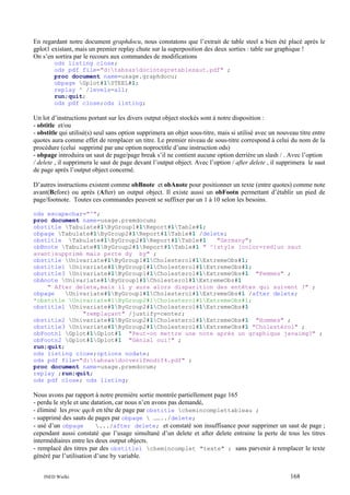 En regardant notre document graphdocu, nous constatons que l’extrait de table steel a bien été placé après le
gplot1 existant, mais un premier replay chute sur la superposition des deux sorties : table sur graphique !
On s’en sortira par le recours aux commandes de modifications
ods listing close;
ods pdf file="d:tabsasdocintegretablesaut.pdf" ;
proc document name=usage.graphdocu;
obpage Gplot#1STEEL#1;
replay ^ /levels=all;
run;quit;
ods pdf close;ods listing;

Un lot d’instructions portant sur les divers output object stockés sont à notre disposition :
- obtitle et/ou
- obstitle qui utilisé(s) seul sans option supprimera un objet sous-titre, mais si utilisé avec un nouveau titre entre
quotes aura comme effet de remplacer un titre. Le premier niveau de sous-titre correspond à celui du nom de la
procédure (celui supprimé par une option noproctitle d’une instruction ods)
- obpage introduira un saut de page/page break s’il ne contient aucune option derrière un slash / . Avec l’option
/ delete , il supprimera le saut de page devant l’output object. Avec l’option / after delete , il supprimera le saut
de page après l’output object concerné.
D’autres instructions existent comme obBnote et obAnote pour positionner un texte (entre quotes) comme note
avant(Before) ou après (After) un output object. Il existe aussi un obFootn permettant d’établir un pied de
page/footnote. Toutes ces commandes peuvent se suffixer par un 1 à 10 selon les besoins.
ods escapechar="^";
proc document name=usage.premdocum;
obstitle Tabulate#1ByGroup1#1Report#1Table#1;
obpage Tabulate#1ByGroup2#1Report#1Table#1 /delete;
obstitle Tabulate#1ByGroup2#1Report#1Table#1
"Germany";
obBnote Tabulate#1ByGroup2#1Report#1Table#1 " ^{style [color=red]un saut
avant}supprimé mais perte dy by" ;
obstitle Univariate#1ByGroup1#1Cholesterol#1ExtremeObs#1;
obstitle1 Univariate#1ByGroup1#1Cholesterol#1ExtremeObs#1;
obstitle3 Univariate#1ByGroup1#1Cholesterol#1ExtremeObs#1 "Femmes" ;
obAnote Univariate#1ByGroup1#1Cholesterol#1ExtremeObs#1
" After delete,mais il y aura alors disparition des entêtes qui suivent ?" ;
obpage
Univariate#1ByGroup1#1Cholesterol#1ExtremeObs#1 /after delete;
*obstitle Univariate#1ByGroup2#1Cholesterol#1ExtremeObs#1;
obstitle1 Univariate#1ByGroup2#1Cholesterol#1ExtremeObs#1
"remplaçant" /justify=center;
obstitle2 Univariate#1ByGroup2#1Cholesterol#1ExtremeObs#1 "Hommes" ;
obstitle3 Univariate#1ByGroup2#1Cholesterol#1ExtremeObs#1 "Cholestérol" ;
obFootn1 Gplot#1Gplot#1 "Peut-on mettre une note après un graphique javaimg?" ;
obFootn2 Gplot#1Gplot#1 "Génial oui!" ;
run;quit;
ods listing close;options nodate;
ods pdf file="d:tabsasdocverifmodif4.pdf" ;
proc document name=usage.premdocum;
replay ;run;quit;
ods pdf close; ods listing;

Nous avons par rapport à notre première sortie montrée partiellement page 165
- perdu le style et une datation, car nous n’en avons pas demandé,
- éliminé les proc qqch en tête de page par obstitle chemincomplettableau ;
- supprimé des sauts de pages par obpage  ……../delete;
- usé d’un obpage
.../after delete; et constaté son insuffisance pour supprimer un saut de page ;
cependant aussi constaté que l’usage simultané d’un delete et after delete entraine la perte de tous les titres
intermédiaires entre les deux output objects.
- remplacé des titres par des obstitle1 chemincomplet "texte" ; sans parvenir à remplacer le texte
généré par l’utilisation d’une by variable.
INED Wielki

168

 