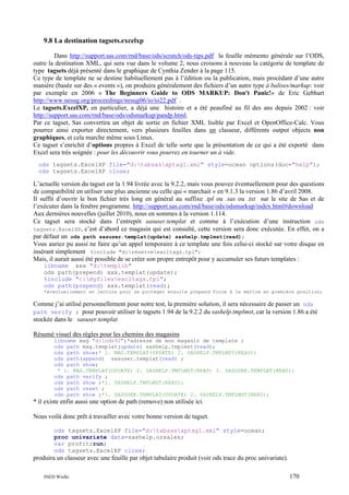9.8 La destination tagsets.excelxp
Dans http://support.sas.com/rnd/base/ods/scratch/ods-tips.pdf la feuille mémento générale sur l’ODS,
outre la destination XML, qui sera vue dans le volume 2, nous croisons à nouveau la catégorie de template de
type tagsets déjà présenté dans le graphique de Cynthia Zender à la page 115.
Ce type de template ne se destine habituellement pas à l’édition ou la publication, mais procédant d’une autre
manière (basée sur des « events »), on produira généralement des fichiers d’un autre type à balises/markup: voir
par exemple en 2006 « The Beginners Guide to ODS MARKUP: Don't Panic!» de Eric Gebhart
http://www.nesug.org/proceedings/nesug06/io/io22.pdf .
Le tagsets.ExcelXP, en particulier, a déjà une histoire et a été peaufiné au fil des ans depuis 2002 : voir
http://support.sas.com/rnd/base/ods/odsmarkup/pandp.html.
Par ce tagset, Sas convertira un objet de sortie en fichier XML lisible par Excel et OpenOffice-Calc. Vous
pourrez ainsi exporter directement, vers plusieurs feuilles dans un classeur, différents output objects non
graphiques, et cela marche même sous Linux.
Ce tagset s’enrichit d’options propres à Excel de telle sorte que la présentation de ce qui a été exporté dans
Excel sera très soignée : pour les découvrir vous pourrez en tourner un à vide.
ods tagsets.ExcelXP file="d:tabsasxptag1.xml" style=ocean options(doc="help");
ods tagsets.ExcelXP close;

L’actuelle version du tagset est la 1.94 livrée avec la 9.2.2, mais vous pouvez éventuellement pour des questions
de compatibilité en utiliser une plus ancienne ou celle qui « marchait » en 9.1.3 la version 1.86 d’avril 2008.
Il suffit d’ouvrir le bon fichier très long en général au suffixe .tpl ou .sas ou .txt sur le site de Sas et de
l’exécuter dans la fenêtre programme. http://support.sas.com/rnd/base/ods/odsmarkup/index.html#download
Aux dernières nouvelles (juillet 2010), nous en sommes à la version 1.114.
Ce tagset sera stocké dans l’entrepôt sasuser.templat et comme à l’exécution d’une instruction ods
tagsets.ExcelXP, c’est d’abord ce magasin qui est consulté, cette version sera donc exécutée. En effet, on a
par défaut un ods path sasuser.templat(update) sashelp.tmplmst(read);
Vous auriez pu aussi ne faire qu’un appel temporaire à ce template une fois celui-ci stocké sur votre disque en
insérant simplement %include "d:réserveexcltags.tpl";
Mais, il aurait aussi été possible de se créer son propre entrepôt pour y accumuler ses futurs templates :
libname xxx "d:templib"
ods path(prepend) xxx.templat(update);
%include "c:myfilesexcltags.tpl";
ods path(prepend) xxx.templat(read);
*éventuellement en lecture pour se protéger ensuite prepend force à le mettre en première position;

Comme j’ai utilisé personnellement pour notre test, la première solution, il sera nécessaire de passer un ods
path verify ; pour pouvoir utiliser le tagsets 1.94 de la 9.2.2 du sashelp.tmplmst, car la version 1.86 a été
stockée dans le sasuser.templat
Résumé visuel des règles pour les chemins des magasins
libname mag "d:ods92";*adresse de mon magasin de template ;
ods path mag.templat(update) sashelp.tmplmst(read);
ods path show;* 1. MAG.TEMPLAT(UPDATE) 2. SASHELP.TMPLMST(READ);
ods path(append) sasuser.templat(read) ;
ods path show;
* 1. MAG.TEMPLAT(UPDATE) 2. SASHELP.TMPLMST(READ) 3. SASUSER.TEMPLAT(READ);
ods path verify ;
ods path show ;*1. SASHELP.TMPLMST(READ);
ods path reset ;
ods path show ;*1. SASUSER.TEMPLAT(UPDATE) 2. SASHELP.TMPLMST(READ);

* il existe enfin aussi une option de path (remove) non utilisée ici.
Nous voilà donc prêt à travailler avec votre bonne version de tagset.
ods tagsets.ExcelXP file="d:tabsasxptag1.xml" style=ocean;
proc univariate data=sashelp.orsales;
var profit;run;
ods tagsets.ExcelXP close;

produira un classeur avec une feuille par objet tabulaire produit (voir ods trace du proc univariate).
INED Wielki

170

 