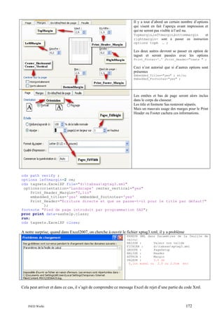 Il y a tout d’abord un certain nombre d’options
qui visent en fait l’aperçu avant impression et
qui ne seront pas visible à l’œil nu.
Topmargin,leftmargin,bottommargin
et
rightmargin= sont à passer en instruction
options topm … ;

Les deux autres devront se passer en option de
tagset et seront passées avec les options
Print_Footer='…' ;Print_Header="texte " ;

Ceci n’est autorisé que si d’autres options sont
présentes
Embedded_Titles="yes" ; et/ou
Embedded_Footnotes="yes" ;

Les entêtes et bas de page seront alors inclus
dans le corps du classeur.
Les title et footnote Sas resteront séparés.
Mais un mauvais usage des marges pour le Print
Header ou Footer cachera ces informations.

ods path verify ;
options leftmargin=2 cm;
ods tagsets.ExcelXP file="d:tabsasxptag3.xml"
options(orientation='Landscape' center_vertical="yes"
Print_Header_Margin="0,1in"
embedded_titles='yes' embedded_footnotes='yes'
Print_Header="Ecriture directe et que se passe-t-il pour le title par défaut?"
);
footnote "Pied de page introduit par programmation SAS";
proc print data=sashelp.class;
run;
ods tagsets.ExcelXP close;

A notre surprise, quand dans Excel2007, on cherche à ouvrir le fichier xptag3.xml, il y a problème
ERREUR XML dans Paramètres de la feuille de
calcul
RAISON :
Valeur non valide
FICHIER :
d:tabsasxptag3.xml
GROUPE :
PageSetup
BALISE :
Header
ATTRIB :
Margin
VALEUR :
3.0 cm
0,1in aussi ou 2.0 ou 2.0cm etc

Cela peut arriver et dans ce cas, il s’agit de comprendre ce message Excel de rejet d’une partie du code Xml.

INED Wielki

172

 