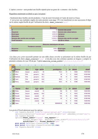 L’option contents= aura produit une feuille séparée pour un genre de « contents » des feuilles.
Regardons maintenant en détail ce qui s’est passé :
- Seulement deux feuilles ont été produites ; l’une de nom Univariate et l’autre de nom La Classe.
L’univariate aux multiples onglets de notre premier essai page 170 s’est transformé en une succession d’objet
sur le même onglet/feuille de par l’utilisation du choix sheet_interval='proc'
:

-Les deux proc print successifs portant sur une table classe enrichie se présentent sur la même feuille de par
l’utilisation du choix sheet_interval='none' et de plus avec des colonnes ajustées en largeur y compris la
première colonne obs (sur 10) de par l’option absolute_column_width="2,8,5,6,4,14,4,3,5,10"

Les givrés d’Excel adoreront aussi les options
ods tagsets.ExcelXP file="d:tabsasxptag6.xml" style=minimal
options(orientation='Landscape' autofit_height='yes' embedded_titles='yes');
ods tagsets.ExcelXP
options(Sheet_label="Classe" row_repeat='1'
autofit_height='YES' absolute_column_width="2,8,5,6,4,14,4,3,5,10"
autoFilter='All' Frozen_Headers='yes' );
proc print data=tgst.classe(obs=5) ;run;
proc print data=tgst.classe(firstobs=15);run;
ods tagsets.ExcelXP close;

INED Wielki

174

 