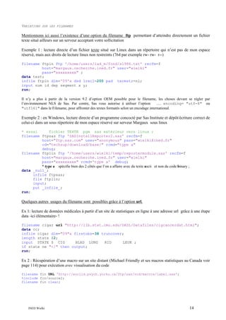 VARIATIONS

SUR LES FILENAMES

Mentionnons ici aussi l’existence d’une option du filename ftp permettant d’atteindre directement un fichier
texte situé ailleurs sur un serveur acceptant votre sollicitation
Exemple 1 : lecture directe d’un fichier texte situé sur Linux dans un répertoire qui n’est pas de mon espace
réservé, mais aux droits de lecture linux non restreints (764 par exemple rw- rw- r--)
filename ftpin ftp '/home/users/lad_m/fond/s1986.txt' recfm=f
host="margaux.recherche.ined.fr" user="wielki"
pass="xxxxxxxxx" ;
data test;
infile ftpin dlm='09'x dsd lrecl=200 pad termstr=nl;
input num id dep segment x y;
run;
Il n’y a plus à partir de la version 9.2 d’option OEM possible pour le filename, les choses devant se régler par
l’environnement NLS de Sas. Par contre, Sas vous autorise à utiliser l’option
…. encoding= "utf-8" ou
"utf161" dans le Filename, pour affronter des textes formatés selon un encodage international.

Exemple 2 : en Windows, lecture directe d’un programme concocté par Sas Institute et dépôt/écriture correct de
celui-ci dans un sous répertoire de mon espace réservé sur serveur Margaux sous linux
* essai
fichier TEXTE pgm sas extérieur vers linux ;
filename ftpsas ftp 'SASInstallReporter2.sas' recfm=f
host="ftp.sas.com" user="anonymous" pass="wielki@ined.fr"
cd="techsup/download/base/" rcmd="type a"
debug;
filename ftplin ftp '/home/users/wielki/temp/reportermodule.sas' recfm=f
host="margaux.recherche.ined.fr" user="wielki"
pass="xxxxxxxxx" rcmd='type a' debug;
* type a spécifie bien des 2 côtés que l’on a affaire avec du texte ascii et non du code binary ;
data _null_;
infile ftpsas;
file ftplin;
input;
put _infile_;
run;

Quelques autres usages du filename sont possibles grâce à l’option url.
Ex 1: lecture de données médicales à partir d’un site de statistiques en ligne à une adresse url grâce à une étape
data -ici élémentaire- !
filename cigar url "http://lib.stat.cmu.edu/DASL/Datafiles/cigcancerdat.html";
data cc;
infile cigar dlm="09"x firstobs=38 truncover;
length state $2;
input STATE $ CIG
BLAD LUNG
KID
LEUK ;
if state ne "</" then output;
run;

Ex 2 : Récupération d’une macro sur un site distant (Michael Friendly et ses macros statistiques au Canada voir
page 114) pour exécution avec visualisation du code
filename fin URL 'http://euclid.psych.yorku.ca/ftp/sas/vcd/macros/label.sas';
%include fin/source2;
filename fin clear;

INED Wielki

14

 