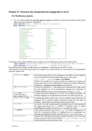 Chapitre 10 Panorama des changements du Langage Sas en v9.2.3
10.1 Modifications globales
1. Il y a un certain nombre de nouvelles options systèmes et prenons l’occasion de les découvrir par la proc
options que peu de lecteurs connaissent :
proc options help;
*donne le help de la syntaxe ;
proc options listgroups;
COMMUNICATIONS
ENVDISPLAY
ERRORHANDLING
ENVFILES
LANGUAGECONTROL
EXECMODES
EXTFILES
SASFILES
INPUTCONTROL
GRAPHICS
LOGCONTROL
LISTCONTROL
LOG_LISTCONTROL
MACRO
SORT
INSTALL
MEMORY
PERFORMANCE
CODEGEN

ISPF
REXX
ADABAS
DATACOM
DB2
IDMS
IMS
ORACLE
ODSPRINT
EMAIL
DATAQUALITY
HELP
META
PDF
SECURITY
SVG
SMF
SQL

Les options sont en effet rattachées à des groupes aux noms spécifiques portant sur un thème précis.
proc options group=(macro graphics); * listage des options de deux groupes;
proc options option=work;
* listage d’une option ;

Pour obtenir plus de détails sur une option, on complétera l’instruction par un define et value .
Ainsi, hormis les nouvelles options pdf vues à la page 152 et celles liées au sql ou au device svg, les principales
nouvelles options sont
Dldmgaction=repair

(no)sortvalidate

Lrecl=256
1.073.741.823 =
Nouv limite 9.2.3
Dmspgmlinesize=136

Ibufno=0

(no)gstyle

Fontrendering=

INED Wielki

?

Cette option peut porter sur les catalogues et les tables et sert en général
en cas de problème de fichier endommagé avec le choix entre
fail, abort, prompt ou repair (par défaut).
Portant sur les tables (c’est aussi un option de dataset peu connue) on
pourra aussi faire le choix additionnel de nettoyer les aspects indexation
et audit avec dldmgaction=noindex (nouveau en 9.2)
Si activé en enlevant le no, Sas opérera une vérification de l’ordre selon
les clés spécifiées en cas de présomption marquée par l’utilisateur à
l’aide de l’option (de dataset ou dans la procédure dataset ou modify) sortedby=
par défaut mais peut s’étendre de 1 à 32767 et sert définir par défaut la
longueur logique d’un enregistrement en lecture ou écriture (in/file etc)
Au démarrage d’une session (donc config etc) spécifier autre chose que le
minimum de 136 comme longueur autorisée de ligne de code dans le
l’Editeur. Maxi=960, mais les écrans sont-ils aussi wide ?
Le nombre de buffer supplémentaires allouables pour le fonctionnement
des index peut passer de 0 à 10000 et s’exprimer aussi en unités
immédiatement accolées comme le k, m, ou g pour les octets.
Cette option ne portera que sur les grseg et si elle est désactivée, le
style de la destination utilisée ne s’appliquera pas à ce graphique sas
classique qui apparaîtra comme avant la 9.2 (activex + java non concernés)
Comme Sas a introduit de nouvelles familles de police ttf (21 true type
fontes), on aura le choix entre le défaut à freetype_points ou host_pixels
lors du rendu avec certains devices Sas.

177

 