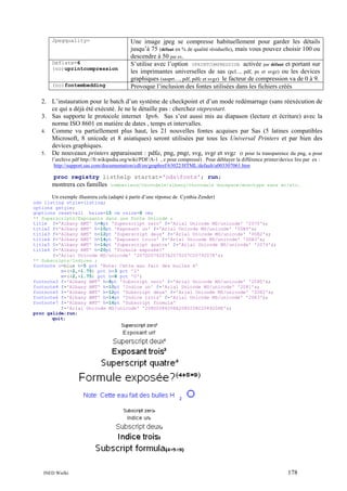 Jpegquality=

Deflate=6
(no)uprintcompression
(no)fontembedding

Une image jpeg se compresse habituellement pour garder les détails
jusqu’à 75 (défaut en % de qualité résiduelle), mais vous pouvez choisir 100 ou
descendre à 50 par ex.
S’utilise avec l’option UPRINTCOMPRESSION activée par défaut et portant sur
les imprimantes universelles de sas (pcl..., pdf, ps et svgz) ou les devices
graphiques (sasprt…, pdf, pdfc et svgz) le facteur de compression va de 0 à 9.
Provoque l’inclusion des fontes utilisées dans les fichiers créés

2. L’instauration pour le batch d’un système de checkpoint et d’un mode redémarrage (sans réexécution de
ce qui a déjà été exécuté. Je ne le détaille pas : cherchez steprestart.
3. Sas supporte le protocole internet Ipv6. Sas s’est aussi mis au diapason (lecture et écriture) avec la
norme ISO 8601 en matière de dates , temps et intervalles.
4. Comme vu partiellement plus haut, les 21 nouvelles fontes acquises par Sas (5 latines compatibles
Microsoft, 8 unicode et 8 asiatiques) seront utilisées par tous les Universal Printers et par bien des
devices graphiques.
5. De nouveaux printers apparaissent : pdfa, png, pngt, svg, svgt et svgz (t pour la transparence du png, a pour
l’archive pdf http://fr.wikipedia.org/wiki/PDF/A-1 , z pour compressé) . Pour déblayer la différence printer/device lire par ex :
http://support.sas.com/documentation/cdl/en/graphref/63022/HTML/default/a003307061.htm

proc registry listhelp startat='odsfonts'; run;

montrera ces familles

cumberland/thorndale/albany/thorndale duospace/monotype sans wt/etc.

Un exemple illustrera cela (adapté à partir d’une réponse de Cynthia Zender)
ods listing style=listing;
options gstyle;
goptions reset=all hsize=15 cm vsize=8 cm;
** Superscripts/Exposants dans une Fonte Unicode ;
title f='Albany AMT' h=8pt 'Superscript zero' f='Arial Unicode MS/unicode' '2070'x;
title2 f='Albany AMT' h=10pt 'Exposant un' f='Arial Unicode MS/unicode' '00B9'x;
title3 f='Albany AMT' h=12pt 'Superscript deux' f='Arial Unicode MS/unicode' '00B2'x;
title4 f='Albany AMT' h=14pt 'Exposant trois' f='Arial Unicode MS/unicode' '00B3'x;
title5 f='Albany AMT' h=16pt 'Superscript quatre' f='Arial Unicode MS/unicode' '2074'x;
title6 f='Albany AMT' h=20pt 'Formule exposée?'
f='Arial Unicode MS/unicode' '207D2074207A2075207C2079207E'x;
** Subscripts/Indices ;
footnote c=blue h=5 pct 'Note: Cette eau fait des bulles H'
m=(+2,-1.75) pct h=3 pct '2'
m=(+2,+1.75) pct h=8 pct 'O';
footnote3 f='Albany AMT' h=8pt 'Subscript zero' f='Arial Unicode MS/unicode' '2080'x;
footnote4 f='Albany AMT' h=10pt 'Indice un' f='Arial Unicode MS/unicode' '2081'x;
footnote5 f='Albany AMT' h=12pt 'Subscript deux' f='Arial Unicode MS/unicode' '2082'x;
footnote6 f='Albany AMT' h=14pt 'Indice trois' f='Arial Unicode MS/unicode' '2083'x;
footnote7 f='Albany AMT' h=16pt 'Subscript formula'
f='Arial Unicode MS/unicode' '208D2084208A2085208C2089208E'x;
proc gslide;run;
quit;

INED Wielki

178

 