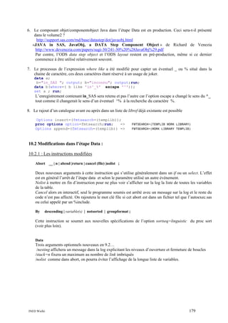 6. Le composant objet/componentobject Java dans l’étape Data est en production. Ceci sera-t-il présenté
dans le volume2 ?
http://support.sas.com/rnd/base/datastep/dot/javaobj.html
«JAVA in SAS, JavaObj, a DATA Step Component Object » de Richard de Venezia
http://www.devenezia.com/papers/sugi-30/241-30%20%28JavaObj%29.pdf
Par contre, l’ODS data step object et l’ODS layout restent en pré-production, même si ce dernier
commence à être utilisé relativement souvent.
7. Le processus de l’expression where like a été modifié pour capter un éventuel _ ou % situé dans la
chaine de caractère, ces deux caractères étant réservé à un usage de joker.
data a;
b="in_SAS "; output; b="inconnu"; output;run;
data b(where=( b like 'in^_%' escape '^'));
set a ; run;

L’enregistrement contenant in_SAS sera retenu et pas l’autre car l’option escape a changé le sens du ^_
tout comme il changerait le sens d’un éventuel ^% à la recherche du caractère %.
8. Le rajout d’un catalogue avant ou après dans un liste de libref déjà existante est possible
Options insert=(fmtsearch=(templib));
proc options option=fmtsearch;run;
=>
Options append=(fmtsearch=(templib)) =>

FMTSEARCH=(TEMPLIB WORK LIBRARY)
FMTSEARCH=(WORK LIBRARY TEMPLIB)

10.2 Modifications dans l’étape Data :
10.2.1 : Les instructions modifiées
Abort __ | n | abend |return | cancel (file) |nolist ;

Deux nouveaux arguments à cette instruction qui s’utilise généralement dans un if ou un select. L’effet
est en général l’arrêt de l’étape data et selon le paramètre utilisé un autre événement.
Nolist à mettre en fin d’instruction pour ne plus voir s’afficher sur la log la liste de toutes les variables
de la table.
Cancel alors en interactif, seul le programme soumis est arrêté avec un message sur la log et le reste du
code n’est pas affecté. On rajoutera le mot clé file si cet abort est dans un fichier tel que l’autoexec.sas
ou celui appelé par un %include.
By

descending | variable(s) | notsorted | groupformat ;

Cette instruction se soumet aux nouvelles spécifications de l’option sortseq=linguistic du proc sort
(voir plus loin).

Data

Trois arguments optionnels nouveaux en 9.2…
/nesting affichera un message dans la log explicitant les niveaux d’ouverture et fermeture de boucles
/stack=n fixera un maximum au nombre de link imbriqués
/nolist comme dans abort, on pourra éviter l’affichage de la longue liste de variables.

INED Wielki

179

 