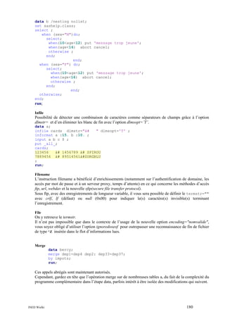data b /nesting nolist;
set sashelp.class;
select ;
when (sex="M")do;
select;
when(10<age<12) put 'message trop jeune';
when(age<16) abort cancel;
otherwise ;
end;
end;
when (sex="F") do;
select;
when(10<age<12) put 'message trop jeune';
when(age<16) abort cancel;
otherwise ;
end;
end;
otherwise;
end;

run;
Infile

Possibilité de détecter une combinaison de caractères comme séparateurs de champs grâce à l’option
dlmstr= et d’en éliminer les blanc de fin avec l’option dlmsopt=’T’.
data a;
infile cards dlmstr="à#
" dlmsopt='T' ;
informat a :15. b :10. ;
input a b c $ ;
put _all_;
cards;
123456
à# 1456789 à# SPIROU
7889456 à# 89514561à#ZORGBLU
;
run;
Filename

L’instruction filename a bénéficié d’enrichissements (notamment sur l’authentification de domaine, les
accès par mot de passe et à un serveur proxy, temps d’attente) en ce qui concerne les méthodes d’accès
ftp, url, webdav et la nouvelle sftp(secure file transfer protocol).
Sous ftp, avec des enregistrements de longueur variable, il vous sera possible de définir le termstr=""
avec crlf, lf (défaut) ou null (0x00) pour indiquer le(s) caractère(s) invisible(s) terminant
l’enregistrement.
File

On y retrouve le termstr.
Il n’est pas impossible que dans le contexte de l’usage de la nouvelle option encoding="nomvalide",
vous soyez obligé d’utiliser l’option ignoredoseof pour outrepasser une reconnaissance de fin de fichier
de type ^Z insérée dans le flot d’informations lues.

Merge
data bercy;
merge dep1-dep4 dep2: dep33-dep37;
by impots;
run;

Ces appels abrégés sont maintenant autorisés.
Cependant, gardez en tête que l’opération merge sur de nombreuses tables a, du fait de la complexité du
programme complémentaire dans l’étape data, parfois intérêt à être isolée des modifications qui suivent.

INED Wielki

180

 