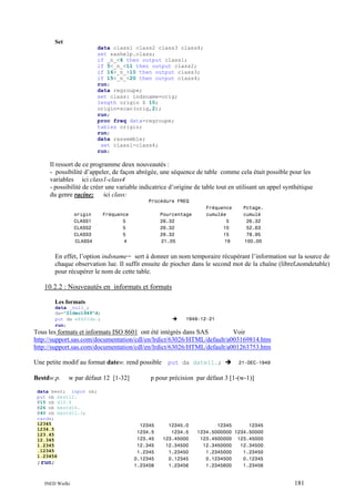Set
data class1 class2 class3 class4;
set sashelp.class;
if _n_<6 then output class1;
if 5<_n_<11 then output class2;
if 16>_n_>10 then output class3;
if 15<_n_<20 then output class4;
run;
data regroupe;
set class: indsname=orig;
length origin $ 10;
origin=scan(orig,2);
run;
proc freq data=regroupe;
tables origin;
run;
data rassemble;
set class1-class4;
run;

Il ressort de ce programme deux nouveautés :
- possibilité d’appeler, de façon abrégée, une séquence de table comme cela était possible pour les
variables ici class1-class4
- possibilité de créer une variable indicatrice d’origine de table tout en utilisant un appel synthétique
du genre racine:
ici class:
Procédure FREQ
origin
CLASS1
CLASS2
CLASS3
CLASS4

Fréquence
5
5
5
4

Pourcentage
26.32
26.32
26.32
21.05

Fréquence
cumulée
5
10
15
19

Pctage.
cumulé
26.32
52.63
78.95
100.00

En effet, l’option indsname= sert à donner un nom temporaire récupérant l’information sur la source de
chaque observation lue. Il suffit ensuite de piocher dans le second mot de la chaîne (libref.nomdetable)
pour récupérer le nom de cette table.

10.2.2 : Nouveautés en informats et formats
Les formats
data _null_;
da="21dec1949"d;
put da e8601da.;
run;

1949-12-21

Tous les formats et informats ISO 8601 ont été intégrés dans SAS
Voir
http://support.sas.com/documentation/cdl/en/lrdict/63026/HTML/default/a003169814.htm
http://support.sas.com/documentation/cdl/en/lrdict/63026/HTML/default/a001263753.htm
Une petite modif au format datew. rend possible
Bestdw.p.

w par défaut 12 [1-32]

data best; input nb;
put nb best12.
@15 nb d10.4
@26 nb bestd14.
@40 nb bestd11.3;
cards;
12345
1234.5
123.45
12.345
1.2345
.12345
1.23456

;run;

INED Wielki

put da date11.;

21-DEC-1949

p pour précision par défaut 3 [1-(w-1)]

12345
1234.5
123.45
12.345
1.2345
0.12345
1.23456

12345.0
1234.5
123.45000
12.34500
1.23450
0.12345
1.23456

12345
12345
1234.5000000 1234.50000
123.4500000 123.45000
12.3450000
12.34500
1.2345000
1.23450
0.1234500
0.12345
1.2345600
1.23456

181

 