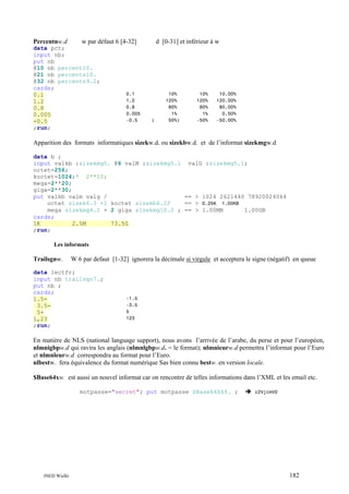 Percentnw.d

w par défaut 6 [4-32]

data pct;
input nb;
put nb
@10 nb percent10.
@21 nb percentn10.
@32 nb percentn9.2;
cards;
0.1
1.2
0.8
0.005
-0.5
;run;

0.1
1.2
0.8
0.005
-0.5

d [0-31] et inférieur à w

(

10%
120%
80%
1%
50%)

10%
120%
80%
1%
-50%

10.00%
120.00%
80.00%
0.50%
-50.00%

Apparition des formats informatiques sizekw.d. ou sizekbw.d. et de l’informat sizekmgw.d
data b ;
input valkb :sizekmg5. @6 valM :sizekmg5.1 valG :sizekmg5.1;
octet=256;
koctet=1024;* 2**10;
mega=2**20;
giga=2**30;
put valkb valm valg /
== > 1024 2621440 78920024064
octet sizek6.3 +2 koctet sizekb6.2/
== > 0.25K 1.00KB
mega sizekmg6.2 + 2 giga sizekmg10.2 ; == > 1.00MB
1.00GB
cards;
1K
2.5M
73.5G
;run;
Les informats

Trailsgnw.

W 6 par defaut [1-32] ignorera la décimale si virgule et acceptera le signe (négatif) en queue

data lectfr;
input nb trailsgn7.;
put nb ;
cards;
1.53.55+
1,23
;run;

-1.5
-3.5
5
123

En matière de NLS (national language support), nous avons l’arrivée de l’arabe, du perse et pour l’européen,
nlmnigbpw.d qui ravira les anglais (nlmnlgbpw.d. = le format); nlmnieurw.d permettra l’informat pour l’Euro
et nlmnleurw.d correspondra au format pour l’Euro.
nlbestw. fera équivalence du format numérique Sas bien connu bestw. en version locale.
$Base64xw. est aussi un nouvel informat car on rencontre de telles informations dans l’XML et les email etc.
motpasse="secret"; put motpasse $Base64X64. ;

INED Wielki

c2VjcmV0

182

 