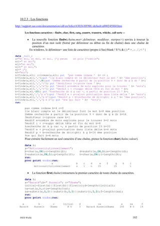 10.2.3 : Les fonctions
http://support.sas.com/documentation/cdl/en/lrdict/63026/HTML/default/a000245860.htm
Les fonctions caractères – findw, char, first, catq, countw, transtrn, whichc, call sortc --

•

La nouvelle fonction findw(chaine,mot<,delimiteur, modifieur, startpos>) servira à trouver la
position d’un mot isolé (borné par délimiteur ou début ou fin de chaîne) dans une chaîne de
caractères.
En windows, le délimiteur= une liste de caractères (propre à Sas) blank ! $ % & ( ) * + , - . / ; < ^ |

data _null_;
a="Et moi, et moi, et moi, j'y pense
et puis j'oublie";
m11=" et moi";
m12="et moi";
m13=" et moi,";
m2=" j";
m3="moi";
b=findw(a,m3); c=indexw(a,m3); put 'pas comme indexw ' b= c= ;
b=findw(a,m11,',');put '1le blanc compte et le délimiteur font le mot ' b= 'ème
b=findw(a,m11,',',9);put '2même recherche à partir de la position 9 + donc de g
b=findw(a,m12,',','i'); put '3modifieur i=ignore case ' b=;
b=findw(a,m11,',','e'); put '4modif e=nombre de mots explorés pour le trouver '
b=findw(a,m13,',','r'); put '5modif i + r=suppr délim tête et fin du mot ' b=;
b=findw(a,m3,-23); put '6recherche dr à g car -, à partir de position 23 ' b=;
b=findw(a,m2,',','p e');put '7modif e + p=rajout ponctuation dans liste délim '
b=findw(a,m11,',','p b');put '8modif p + b=recherche de dr(right) à g ' b= 'ème
b=findw(a,m11,',','p e b'); put '9ce qui fait ' b= 'mots';
run;

position';
à dr ' b=;
b= 'mots';

b= 'mots';
position';

pas comme indexw b=4 c=0
1le blanc compte et le délimiteur font le mot b=8 ème position
2même recherche à partir de la position 9 + donc de g à dr b=16
3modifieur i=ignore case b=1
4modif e=nombre de mots explorés pour le trouver b=2 mots
5modif i + r=suppr délim tête et fin du mot b=8
6recherche dr à g car -, à partir de position 23 b=20
7modif e + p=rajout ponctuation dans liste délim b=4 mots
8modif p + b=recherche de dr(right) à g b=16 ème position
9ce qui fait b=4 mots

Pour extraire facilement un seul caractère d’une chaîne, prenez la fonction char(chaîne,valeur).
data b;
a="Anticonstitutionnellement";
b=char(a,24);c=lengthc(b);
f=substrn(a,26,1);g=lengthc(f);
run;
proc print noobs;run;
a
Anticonstitutionnellement

•

d=substr(a,24,1);e=lengthc(d);
h=char(a,26);i=lengthc(h);

b
n

c
1

d
n

e
25

f

g
25

h

i
1

La fonction first(chaîne) retournera le premier caractère de toute chaîne de caractères.

data b;
a="Barack";b=" Hussein"; c="Obama";
initial=first(a)||first(b)||first(c);d=lengthc(initial);
ca=cat(a,b,c);e=lengthc(ca);
sa=substr(a,1,1)||substr(b,1,1)||substr(c,1,1);f=lengthc(sa);
run;
proc print noobs;run;
a
Barack

INED Wielki

b
Hussein

c
Obama

initial
B O

d
3

ca
Barack HusseinObama

e
200

sa
B O

183

f
19

 