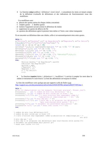 •

La fonction catq(modifieur,<délimiteur>,item1,item2…) concatènera les items en tenant compte
de la définition éventuelle de délimiteurs et des indications de fonctionnement issue des
modifieurs.

Ces modifieurs sont :
-a placera des quotes autour de chaque chaîne concaténée
-1 simples quotes 2 doubles quotes
-d traitera l’argument suivant comme le délimiteur de chaîne
-s supprimera les quotes de début et de fin
-m ajoutera des délimiteurs après le premier item même si l’item a une valeur manquante
Si on rencontre un délimiteur dans une chaîne, celle-ci est automatiquement mise entre quotes.
data b;
a="Nicolas"; b="Sarközy" ;c=" de Nagy-Bocsa"; d="Napoléon"; e="le Petiot";
f=1;g=2;h="I";i="II";j="III";k="ème";kk=" ";
length bb cc dd ee ff gg $ 35;
aa=catq(" ",a,b,c); aaa=lengthc(aa);put "<" aa +(-1) '>' +2 aaa=;
ee=catq("as",a,c); put "<" ee +(-1) '>';
bb=catq(" ",a,g,k); put "<" bb +(-1) '>';
cc=catq("a",d,h); put "<" cc +(-1) '>';
dd=catq(" ",d,h,i); put "<" dd +(-1) '>'; *dd=catq("",d,h,i);
ff=catq("m",kk,e); put "<" ff +(-1) '>';
gg=catq("d","+",f,g); put "<" gg +(-1) '>';
run;
<Nicolas Sarközy " de Nagy-Bocsa"> aaa=200
<"Nicolas" "de Nagy-Bocsa">
<Nicolas 2 ème>
<"Napoléon" "I">
<Napoléon I II>
<" " "le Petiot">
<1+2>

•
La fonction countw(chaîne,<,delimiteurs><,’modifieurs’>) servira à compter les mots dans la
chaîne et retournera 0 si non trouvé. La liste des délimiteurs est toujours la même.
La liste des modifieurs varie quelque peu par rapport à celle de findw (voir
http://support.sas.com/documentation/cdl/en/lrdict/63026/HTML/default/a002977495.htm ).
data b;
a="Le vif zéphyr<jubile> sur les kumquats 'du(clown) gracieux'. Phrase-_test";
b=countw(a);
put '1 nombre de mots tous délimiteurs ' b= ;
c=countw(a,' '); put '2 nombre de mots isolés par un blanc ' c=;
d=countw(a,"()",'s'); put '3 n mots s=inclure char espacement comme b,'
'tabulations et remplissage par - + etc ' d=;
e=countw(a,"'"); put "4 mots sép par ' " e=;
f=countw(a,"()",'q'); put '5 mots sép () et q=ignorer les délimiteurs '
'dans sous-chaines entre quotes ' f= ;
g=countw(a,"()"); put '6 seulement les parenthèses mais partout ' g=;
h=countw("ah oui",' ',); put " essai avec touche ===> " h=;
run;

1 nombre de mots tous délimiteurs b=12
2 nombre de mots isolés par un blanc c=9
3 n mots s=inclure char espacement comme b,tabulations et remplissage par - +
etc d=10
4 mots sép par ' e=3
5 mots sép () et q=ignorer les délimiteurs dans sous-chaines entre quotes f=1
6 seulement les parenthèses mais partout g=3
7 essai avec touche ===> h=2

INED Wielki

184

 