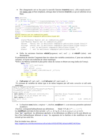 •

Des changements ont eu lieu pour la nouvelle fonction transtrn(source, cible,remplacement) :
une chaîne vide est bien remplacée, alorsque dans la fonction tranwrd, ce qui est substitué est un
blanc.

data petrole;
input phrase $50.;
if _n_=1 then do;slate='*'||translate(phrase,'ea','ee');put slate=;
ouf='*'||tranwrd(phrase,'ee','ea');put ouf=;end;
if _n_=2 then do;
sword= '*'||tranwrd(phrase,'BP','Total')||'*'; put 'sword=' @10 sword;
string='*'||transtrn(phrase,'BP','Total')||'*'; put 'string=' @10 string;
vide= '*'||transtrn(phrase,'BP',trimn(''))||'*';put 'vide=' @10 vide;
blanc= '*'||tranwrd(phrase,'BP',trimn(''))||'*';put 'blanc=' @10 blanc;end;
cards;
Buster Keeton est en combustion,yeeh!
BP est la meilleure compagnie pétrolière.Signé BP!

run;
slate=*Bustar Kaaton ast an combustion,yaah!
ouf=*Buster Keaton est en combustion,yeah!
sword=
*Total est la meilleure compagnie pétrolière.Signé Total!*
string= *Total est la meilleure compagnie pétrolière.Signé Total!*
vide=
* est la meilleure compagnie pétrolière.Signé !*
blanc=
* est la meilleure compagnie pétrolière.Signé !*

•

Enfin, les anciennes fonctions whichC(argument, var1, var2 …) et whichN (idem) sont
documentées
Et permettent de chercher l’argument dans les valeurs des variables consécutives. C pour une recherche
caractère et N pour une recherche de valeur numérique.
*SAS-L Joe Matisse recherche la plus petite valeur du vecteur et obtient son rang (indice de l’array);
data test;
array _v[*] var1-var4;
input _v[*];
low = min(of _v[*]);
lowVar = vname(_v[whichN(low,of _v[*])]);
datalines;
20
30
15
40
17
50
25
30
;;;;

• Call sortn(<of> var1, var2 …) et Call sortc(<of> varc1,varc2…)
Tri croissant de variables de même type et de même longueur par call sortc caractère et call sortn
numérique
data c; length a1-a4 $8;
a1="Truand";a2="Brute";a3="minable";a4="Bon";
n1=18950;n5=-2.3;n2=.;n3=3;n4=1;
array nn(*) n1-n5;
call sortc(of a1-a4);call sortn(n4,n5);
put "char=" a1 a2 a3 a4;put n4= n5=;
call sortn(of nn(*));
put nn(*) 10.2;
run;

char=Bon Brute Truand minable
n4=-2.3 n5=1
.

-2.30

1.00

3.00

18950.00

•

La fonction scan(chaîne, compteur < ,charliste, modifieurs>) a un nouveau paramètre optionnel
modifieurs.
Charliste correspond habituellement aux délimiteurs
blank ! $ % & ( ) * + , - . / ; < ^ |
Les modifieurs sont dans la liste suivante : a, b , c, d, f, g, h, i, l, m, n, o, p, q, r, s, t, u, w et x
Ainsi "mo" signifierait les délimiteurs multiples et les délimiteurs en début et en fin sont détectés au
lieu d’être habituellement délaissés et once les arguments de la charliste et des modifieurs ne sont
exécuté qu’une seule fois.
Pour les étudier tous, aller en :
http://support.sas.com/documentation/cdl/en/lrdict/63026/HTML/default/a000214639.htm

INED Wielki

185

 