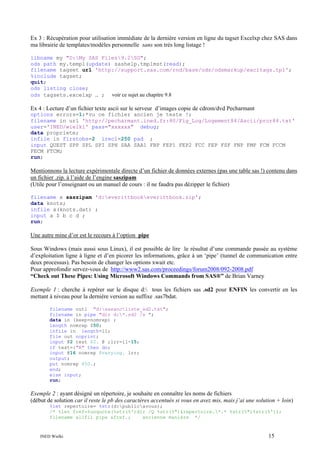 Ex 3 : Récupération pour utilisation immédiate de la dernière version en ligne du tagset Excelxp chez SAS dans
ma librairie de templates/modèles personnelle sans son très long listage !
libname my "D:My SAS Files9.2SG";
ods path my.templ(update) sashelp.tmplmst(read);
filename tagset url 'http://support.sas.com/rnd/base/ods/odsmarkup/excltags.tpl';
%include tagset;
quit;
ods listing close;
ods tagsets.excelxp … ; voir ce sujet au chapitre 9.8

Ex 4 : Lecture d’un fichier texte ascii sur le serveur d’images copie de cdrom/dvd Pecharmant
options errors=1;*vu ce fichier ancien je teste !;
filename in url 'http://pecharmant.ined.fr:80/Fig_Log/Logement84/Ascii/pror84.txt'
user='INED/wielki' pass="xxxxxx" debug;
data propriete;
infile in firstobs=2 lrecl=250 pad ;
input QUEST SPP SPL SPI SPH SAA SAA1 FBP FEP1 FEP2 FCC FEP FSF FNP FMP FCM FCCM
FECM FTCM;
run;

Mentionnons la lecture expérimentale directe d’un fichier de données externes (pas une table sas !) contenu dans
un fichier .zip. à l’aide de l’engine saszipam
(Utile pour l’enseignant ou un manuel de cours : il ne faudra pas dézipper le fichier)
filename x saszipam 'd:everittbookeverittbook.zip';
data knots;
infile x(knots.dat) ;
input a $ b c d ;
run;

Une autre mine d’or est le recours à l’option pipe
Sous Windows (mais aussi sous Linux), il est possible de lire le résultat d’une commande passée au système
d’exploitation ligne à ligne et d’en picorer les informations, grâce à un ‘pipe’ (tunnel de communication entre
deux processus). Pas besoin de changer les options xwait etc.
Pour approfondir servez-vous de http://www2.sas.com/proceedings/forum2008/092-2008.pdf
“Check out These Pipes: Using Microsoft Windows Commands from SAS®” de Brian Varney
Exemple 1 : cherche à repérer sur le disque d: tous les fichiers sas .sd2 pour ENFIN les convertir en les
mettant à niveau pour la dernière version au suffixe .sas7bdat.
filename out1 "d:sasancliste_sd2.txt";
filename in pipe "dir d:*.sd2 /s ";
data in (keep=nomrep) ;
length nomrep $50;
infile in length=ll;
file out noprint;
input @2 test $2. @ ;lrr=ll-15;
if test=:"R" then do;
input @16 nomrep $varying. lrr;
output;
put nomrep $50.;
end;
else input;
run;

Exemple 2 : ayant désigné un répertoire, je souhaite en connaître les noms de fichiers
(début de solution car il reste le pb des caractères accentués si vous en avez mis, mais j’ai une solution + loin)
%let repertoire= %str(d:publicavous);
/* %let fref=%unquote(%str(%')dir /Q %str(%")&repertoire.*.* %str(%")%str(%'));
filename allfil pipe &fref.;
ancienne manière */

INED Wielki

15

 
