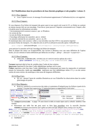 10.3 Modifications dans les procédures de base (hormis graphique et ods graphics =volume 2)
10.3.1 Proc Append :
•

Avec l’option nowarn, le message d’avertissement apparaissant à l’utilisation de force est supprimé.

10.3.2 Proc Cimport :
Si vous disposez d’un fichier de transport (du genre cport et non xport) créé avant la 9.2, ce fichier ne contient
en interne aucune info sur son encodage. Vous devez, pour pouvoir l’importer correctement avec Cimport, aller
à la pêche pour les informations suivantes
l’environnement de la session (-source-) par ex Windows
- la version de Sas
- le nom du fichier de transport
- l’encodage utilisé pour les caractères par ex wlatin1
- le caractère national de ces caractères par ex en_US
Si maintenant dans votre session ( -cible-), vous travaillez sous Sas UTF-8, vous pourrez importer
cet ancien fichier de transport, s’il a déjà été créé en utf-8 en utilisant la nouvelle option Isfileutf8=yes
proc cimport isfileutf8=yes infile=importin library=target memtype=data;

pour préciser le caractère utf-8 de l’encodage du fichier de transport.
Dans la plupart des autres cas d’impossibilité, Sas invitera à démarrer avec une autre définition de l’option
locale, car ceci entraine d’autres définitions par défaut de encoding= , dflang= , datestyle= et papersize= .

10.3.3 Proc Contents :
•

COLLATE , CASECOLLATE, IGNORECASE et VARNUM sont

les options du order=

proc contents data=p.p_1343_maj out=a order=collate ;run;

Varnum imprimait déjà la liste de variables dans l’ordre de leur création.
Ignorecase imprimait la liste dans l’ordre alphabétique quelque soit la casse.
Collate imprimera cette liste dans l’ordre alphabétique en commençant par toutes les majuscules et seulement
ensuite les minuscules, tandis que casecollate imprimera une liste alphabétique même s’il y a eu des saisies
variées de noms mixtes, du numérique et des noms de longueurs différentes.

10.3.4 Proc Corr :
•

ID var ; permet l’ajout de variables illustratives en vue d’identifier les observations dans les scatter
plots/nuages de points

10.3.5 Proc Datasets :
•

REBUILD permet la reconstruction des index et contraintes d’intégrité pour les fichiers à partir de la
version 7, ou pour leur suppression. L’instruction (pour sa suppression) s’écrit ainsi :

proc datasets library=p;
modify p_1343_maj;
index create ident1;quit;
proc datasets library=p;
rebuild p_1343_maj /noindex;

quit;
Le dldmgaction=noindex vu page 176 aura laissé la table en mode input seul.Le rebuild rétablira l’état
normal.
• Renommer une table Sas etc peut aussi se faire hors procédure avec la nouvelle fonction
rename(anciennom,nouveaunom,'type') grâce au choix du type adéquat (data catalog view ou file)
data_null_;rc=rename("d:dataf.sas7bcat","d:dataformats.sas7bcat",'file');run;
* correction du nom physique d’un fichier f.sas7bdat en formats.sas7bcat ;

data _null_; rc=rename('work.gseg.gmap1.grseg','gmap','catalog');put rc=; run;
* correction en cours de travail du nom de graphique Sas gmap1 ici dans un catalogue gseg
de la work en gmap;

•

NOPRINT

INED Wielki

189

 