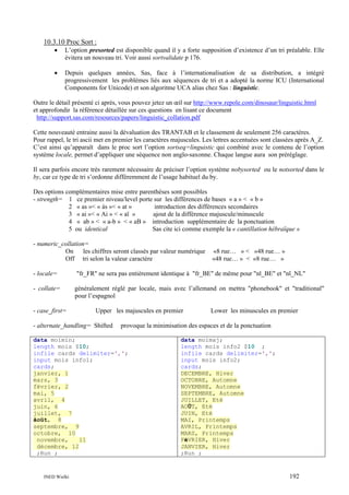 10.3.10 Proc Sort :
•

L’option presorted est disponible quand il y a forte supposition d’existence d’un tri préalable. Elle
évitera un nouveau tri. Voir aussi sortvalidate p 176.

•

Depuis quelques années, Sas, face à l’internationalisation de sa distribution, a intégré
progressivement les problèmes liés aux séquences de tri et a adopté la norme ICU (International
Components for Unicode) et son algoritme UCA alias chez Sas : linguistic.

Outre le détail présenté ci après, vous pouvez jetez un œil sur http://www.repole.com/dinosaur/linguistic.html
et approfondir la référence détaillée sur ces questions en lisant ce document
http://support.sas.com/resources/papers/linguistic_collation.pdf
Cette nouveauté entraine aussi la dévaluation des TRANTAB et le classement de seulement 256 caractères.
Pour rappel, le tri ascii met en premier les caractères majuscules. Les lettres accentuées sont classées après A_Z.
C’est ainsi qu’apparaît dans le proc sort l’option sortseq=linguistic qui combiné avec le contenu de l’option
système locale, permet d’appliquer une séquence non anglo-saxonne. Chaque langue aura son préréglage.
Il sera parfois encore très rarement nécessaire de préciser l’option système nobysorted ou le notsorted dans le
by, car ce type de tri s’ordonne différemment de l’usage habituel du by.
Des options complémentaires mise entre parenthèses sont possibles
- strength= 1 ce premier niveau/level porte sur les différences de bases « a » < « b »
2 « as »< « às »< « at »
introduction des différences secondaires
3 « ai »< « Ai » < « aï »
ajout de la différence majuscule/minuscule
4 « ab » < « a-b » < « aB » introduction supplémentaire de la ponctuation
5 ou identical
Sas cite ici comme exemple la « cantillation hébraïque »
- numeric_collation=
On
les chiffres seront classés par valeur numérique
Off tri selon la valeur caractère

«8 rue… » < «48 rue… »
«48 rue… » < «8 rue… »

- locale=

"fr_FR" ne sera pas entièrement identique à "fr_BE" de même pour "nl_BE" et "nl_NL"

- collate=

généralement réglé par locale, mais avec l’allemand on mettra "phonebook" et "traditional"
pour l’espagnol

- case_first=

Upper les majuscules en premier

- alternate_handling= Shifted

provoque la minimisation des espaces et de la ponctuation

data moimin;
length mois $10;
infile cards delimiter=',';
input mois info1;
cards;
janvier, 1
mars, 3
février, 2
mai, 5
avril, 4
juin, 6
juillet, 7
âoût, 8
septembre, 9
octobre, 10
novembre,
11
décembre, 12
;Run ;

INED Wielki

Lower les minuscules en premier

data moimaj;
length mois info2 $10 ;
infile cards delimiter=',';
input mois info2;
cards;
DECEMBRE, Hiver
OCTOBRE, Automne
NOVEMBRE, Automne
SEPTEMBRE, Automne
JUILLET, Eté
AOÛT, Eté
JUIN, Eté
MAI, Printemps
AVRIL, Printemps
MARS, Printemps
FéVRIER, Hiver
JANVIER, Hiver
;Run ;

192

 