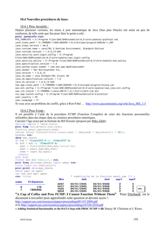 10.4 Nouvelles procédures de base:
10.4.1 Proc Javainfo :
Depuis plusieurs versions, les mises à jour automatique de Java (Sun puis Oracle) ont semé un peu de
confusion, de telle sorte que Sas pour faire le point a créé :
proc javainfo;run;
PFS_TEMPLATE = C:Program FilesSASSASFoundation9.2coresasmiscqrpfstpt.xml
java.class.path = C:PROGRA~1SASSASVER~19.2eclipsepluginsSASLAU~1.JAR
java.class.version = 49.0
java.runtime.name = Java(TM) 2 Runtime Environment, Standard Edition
java.runtime.version = 1.5.0_12-b04
java.security.auth.login.config = C:Program
FilesSASSASFoundation9.2coresasmiscsas.login.config
java.security.policy = C:Program FilesSASSASFoundation9.2coresasmiscsas.policy
java.specification.version = 1.5
java.system.class.loader = com.sas.app.AppClassLoader
java.vendor = Sun Microsystems Inc.
java.version = 1.5.0_12
java.vm.name = Java HotSpot(TM) Client VM
java.vm.specification.version = 1.0
java.vm.version = 1.5.0_12-b04
sas.app.class.path = C:PROGRA~1SASSASVER~19.2eclipsepluginstkjava.jar
sas.ext.config = C:Program FilesSASSASFoundation9.2coresasmiscsas.java.ext.config
sas.jre.libjvm = C:PROGRA~1JavaJRE15~1.0_1binclientjvm.dll
tkj.app.launch.config = C:Program FilesSASSASFoundation9.2picklist
user.country = FR
user.language = fr

Si vous avez un problème de conflit, grâce à Ron Fehd … http://www.sascommunity.org/wiki/Java_JRE_1.5

10.4.2 Proc Fcmp :
Il est possible à l’aide de la procédure FCMP (Function Compiler) de créer des fonctions personnelles
utilisables dans des étapes data ou certaines procédures statistiques.
Calculer l’âge exact par la formule de Bill Kreuter (proposé par Mike Zdeb)
options cmplib = (work.func);
proc fcmp outlib=work.func.test;
function exact_age(start,end);
return (floor ((intck('month',start,end) - (day(end) < day(start))) / 12));
endsub; run;
data age_check;
do dob = '01jan2005'd to '31dec2007'd;
do dod = dob to '31dec2010'd;
age1 = floor(yrdif(dob,dod,'actual'));
age2 = exact_age(dob,dod);
same = (age1 eq age2);
output;
end; end;
format dob dod ddmmyy10.; run;
proc freq data=age_check; table same; run;
title "ages non semblables";
proc print data=age_check;
where age1 ne age2;
var dob dod age1 age2;
run; title;
* supériorité de la fonction exact_age !!! ;

"A Cup of Coffee and Proc FCMP: I Cannot Function Without Them"
document à travailler pour approfondir cette question et devenir accro !:

Peter Eberhardt est le

http://support.sas.com/resources/papers/proceedings09/147-2009.pdf
et le http://support.sas.com/resources/papers/proceedings10/326-2010.pdf
« Adding Statistical functionality to the DATA Step with PROC FCMP » de Stacey M. Christian et J. Rioux

INED Wielki

195

 