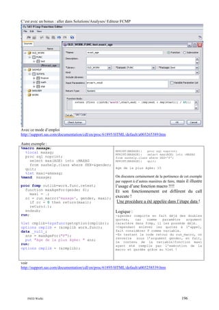 C’est avec un bonus : aller dans Solutions/Analyses/ Editeur FCMP

Avec ce mode d’emploi
http://support.sas.com/documentation/cdl/en/proc/61895/HTML/default/a003265389.htm
Autre exemple :
%macro maxage;
%local maxag;
proc sql noprint;
select max(AGE) into :MAXAG
from sashelp.class where SEX=&gender;
quit;
%let maxi=&maxag;
%mend maxage;
proc fcmp outlib=work.func.retest;
function maxAgeFor(gender $);
maxi = .;
rc = run_macro('maxage', gender, maxi);
if rc = 0 then return(maxi);
return(.);
endsub;
run;
%let cmplib=%sysfunc(getoption(cmplib));
options cmplib = (&cmplib work.func);
data _null_;
ans = maxAgeFor("F");
put "âge de la plus âgée: " ans;
run;
options cmplib = (&cmplib);

MPRINT(MAXAGE):
proc sql noprint;
MPRINT(MAXAGE):
select max(AGE) into :MAXAG
from sashelp.class where SEX='F';
MPRINT(MAXAGE):
quit;

âge de la plus âgée: 15

On discutera certainement de la pertinence de cet exemple
par rapport à d’autres manières de faire, mais il illustre

l’usage d’une fonction macro !!!!
Et son fonctionnement est différent du call
execute !
Une procédure a été appelée dans l’étape data !
Logique :
-&gender comporte en fait déjà des doubles
quotes,
car
comme
paramètre
argument
caractère dans fcmp, il les possède déjà.
-Cependant enlever les quotes à l’appel,
fait considérer F comme variable.
-En testant le code retour du run_macro, on
renverra sous l’argument gender, en fait,
le contenu de la variable/fonction maxi
ayant été remplie par l’exécution de la
macro et gardée grâce au %let !

voir
http://support.sas.com/documentation/cdl/en/proc/61895/HTML/default/a003258539.htm

INED Wielki

196

 
