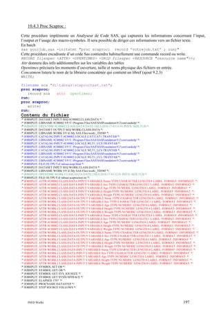 10.4.3 Proc Scaproc :
Cette procédure implémente un Analyseur de Code SAS, qui capturera les informations concernant l’input,
l’output et l’usage des macro-symboles. Il sera possible de diriger ces informations vers un fichier texte.
En batch
sas yourjob.sas -initstmt "proc scaproc;

record 'votrejob.txt' ; run;"

Cette procédure encadrante d’un code Sas contiendra habituellement une commande record ou write.
RECORD filespec <ATTR> <OPENTIMES> <GRID filespec <RESOURCE "resource name">>;

Attr donnera des info additionnelles sur les variables des tables
Opentimes précisera les moments d’ouverture, taille et noms physique des fichiers en entrée.
Concatmem listera le nom de la librairie concaténée qui contient un libref (ajout 9.2.3)
WRITE;
filename sca "d:tabsasscaproctest.txt";
proc scaproc;
record sca
attr opentimes;
run;
proc scaproc;
write;
run;

Contenu du fichier
/* JOBSPLIT: DATASET INPUT SEQ #C00002.CLASS.DATA */
/* JOBSPLIT: LIBNAME #C00002 V9 'C:Program FilesSASSASFoundation9.2coresashelp' */
/* JOBSPLIT: OPENTIME #C00002.CLASS.DATA DATE:19JUL2010:17:43:11.91 PHYS: SIZE:5120 */
/* JOBSPLIT: DATASET OUTPUT SEQ WORK.CLASS.DATA */
/* JOBSPLIT: LIBNAME WORK V9 'd:My SAS Fileswork_TD580' */
/* JOBSPLIT: CATALOG INPUT #C00002.LOCALE.LAT1LAT1.TRANTAB */
/* JOBSPLIT: LIBNAME #C00002 V9 'C:Program FilesSASSASFoundation9.2coresashelp' */
/* JOBSPLIT: CATALOG INPUT #C00002.LOCALE.WLT1_UCS.TRANTAB */
/* JOBSPLIT: LIBNAME #C00002 V9 'C:Program FilesSASSASFoundation9.2coresashelp' */
/* JOBSPLIT: CATALOG INPUT #C00002.LOCALE.WLT1_LCS.TRANTAB */
/* JOBSPLIT: LIBNAME #C00002 V9 'C:Program FilesSASSASFoundation9.2coresashelp' */
/* JOBSPLIT: CATALOG INPUT #C00002.LOCALE.WLT1_CCL.TRANTAB */
/* JOBSPLIT: LIBNAME #C00002 V9 'C:Program FilesSASSASFoundation9.2coresashelp' */
/* JOBSPLIT: FILE OUTPUT d:tabsasscap.html */
/* JOBSPLIT: DATASET INPUT SEQ WORK.CLASS.DATA */
/* JOBSPLIT: LIBNAME WORK V9 'd:My SAS Fileswork_TD580' */
/* JOBSPLIT: OPENTIME WORK.CLASS.DATA DATE:19JUL2010:17:43:12.91 PHYS: SIZE:5120 */
/* JOBSPLIT: FILE OUTPUT d:tabsasscaproctest.txt */
/* JOBSPLIT: ATTR #C00002.CLASS.DATA INPUT VARIABLE:Name TYPE:CHARACTER LENGTH:8 LABEL: FORMAT: INFORMAT: */
/* JOBSPLIT: ATTR #C00002.CLASS.DATA INPUT VARIABLE:Sex TYPE:CHARACTER LENGTH:1 LABEL: FORMAT: INFORMAT: */
/* JOBSPLIT: ATTR #C00002.CLASS.DATA INPUT VARIABLE:Age TYPE:NUMERIC LENGTH:8 LABEL: FORMAT: INFORMAT: */
/* JOBSPLIT: ATTR #C00002.CLASS.DATA INPUT VARIABLE:Height TYPE:NUMERIC LENGTH:8 LABEL: FORMAT: INFORMAT: */
/* JOBSPLIT: ATTR #C00002.CLASS.DATA INPUT VARIABLE:Weight TYPE:NUMERIC LENGTH:8 LABEL: FORMAT: INFORMAT: */
/* JOBSPLIT: ATTR WORK.CLASS.DATA OUTPUT VARIABLE:Name TYPE:CHARACTER LENGTH:8 LABEL: FORMAT: INFORMAT: */
/* JOBSPLIT: ATTR WORK.CLASS.DATA OUTPUT VARIABLE:Sex TYPE:CHARACTER LENGTH:1 LABEL: FORMAT: INFORMAT: */
/* JOBSPLIT: ATTR WORK.CLASS.DATA OUTPUT VARIABLE:Age TYPE:NUMERIC LENGTH:8 LABEL: FORMAT: INFORMAT: */
/* JOBSPLIT: ATTR WORK.CLASS.DATA OUTPUT VARIABLE:Height TYPE:NUMERIC LENGTH:8 LABEL: FORMAT: INFORMAT: */
/* JOBSPLIT: ATTR WORK.CLASS.DATA OUTPUT VARIABLE:Weight TYPE:NUMERIC LENGTH:8 LABEL: FORMAT: INFORMAT: */
/* JOBSPLIT: ATTR #C00002.CLASS.DATA INPUT VARIABLE:Name TYPE:CHARACTER LENGTH:8 LABEL: FORMAT: INFORMAT: */
/* JOBSPLIT: ATTR #C00002.CLASS.DATA INPUT VARIABLE:Sex TYPE:CHARACTER LENGTH:1 LABEL: FORMAT: INFORMAT: */
/* JOBSPLIT: ATTR #C00002.CLASS.DATA INPUT VARIABLE:Age TYPE:NUMERIC LENGTH:8 LABEL: FORMAT: INFORMAT: */
/* JOBSPLIT: ATTR #C00002.CLASS.DATA INPUT VARIABLE:Height TYPE:NUMERIC LENGTH:8 LABEL: FORMAT: INFORMAT: */
/* JOBSPLIT: ATTR #C00002.CLASS.DATA INPUT VARIABLE:Weight TYPE:NUMERIC LENGTH:8 LABEL: FORMAT: INFORMAT: */
/* JOBSPLIT: ATTR WORK.CLASS.DATA OUTPUT VARIABLE:Name TYPE:CHARACTER LENGTH:8 LABEL: FORMAT: INFORMAT: */
/* JOBSPLIT: ATTR WORK.CLASS.DATA OUTPUT VARIABLE:Sex TYPE:CHARACTER LENGTH:1 LABEL: FORMAT: INFORMAT: */
/* JOBSPLIT: ATTR WORK.CLASS.DATA OUTPUT VARIABLE:Age TYPE:NUMERIC LENGTH:8 LABEL: FORMAT: INFORMAT: */
/* JOBSPLIT: ATTR WORK.CLASS.DATA OUTPUT VARIABLE:Height TYPE:NUMERIC LENGTH:8 LABEL: FORMAT: INFORMAT: */
/* JOBSPLIT: ATTR WORK.CLASS.DATA OUTPUT VARIABLE:Weight TYPE:NUMERIC LENGTH:8 LABEL: FORMAT: INFORMAT: */
/* JOBSPLIT: ATTR WORK.CLASS.DATA INPUT VARIABLE:Name TYPE:CHARACTER LENGTH:8 LABEL: FORMAT: INFORMAT: */
/* JOBSPLIT: ATTR WORK.CLASS.DATA INPUT VARIABLE:Sex TYPE:CHARACTER LENGTH:1 LABEL: FORMAT: INFORMAT: */
/* JOBSPLIT: ATTR WORK.CLASS.DATA INPUT VARIABLE:Age TYPE:NUMERIC LENGTH:8 LABEL: FORMAT: INFORMAT: */
/* JOBSPLIT: ATTR WORK.CLASS.DATA INPUT VARIABLE:Height TYPE:NUMERIC LENGTH:8 LABEL: FORMAT: INFORMAT: */
/* JOBSPLIT: ATTR WORK.CLASS.DATA INPUT VARIABLE:Weight TYPE:NUMERIC LENGTH:8 LABEL: FORMAT: INFORMAT: */
/* JOBSPLIT: SYMBOL SET OB */
/* JOBSPLIT: SYMBOL GET OB */
/* JOBSPLIT: SYMBOL GET SYS_IOUSEEE */
/* JOBSPLIT: SYMBOL GET SYSSUMTRACE */
/* JOBSPLIT: ELAPSED 1797 */
/* JOBSPLIT: PROCNAME DATASTEP */
/* JOBSPLIT: STEP SOURCE FOLLOWS */

INED Wielki

197

 
