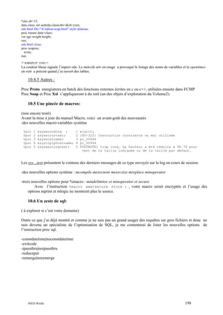 %let ob=15;
data class; set sashelp.class(obs=&ob.);run;
ods html file="d:tabsasscap.html" style=plateau;
proc means data=class;
var age weight height;
run;
ods html close;
proc scaproc;
write;
run;
/* JOBSPLIT: END */

La couleur bleue signale l’aspect ods. Le mot-clé attr en rouge a provoqué le listage des noms de variables et le opentimes
en vert a précisé quand j’ai ouvert des tables.

10.4.5 Autres :
Proc Proto enregistrera en batch des fonctions externes écrites en c ou c++, utilisées ensuite dans FCMP
Proc Soap et Proc Xsl s’appliqueront à du xml (un des objets d’exploration du Volume2).

10.5 Une pincée de macros:
(non encore testé)
Avant la mise à jour du manuel Macro, voici un avant-goût des nouveautés
-des nouvelles macro-variables système
%put
%put
%put
%put
%put

1
2
3
4
5

&sysencoding ;
&syserrortext;
&syshostname;
&systcpiphostname;
&syswarningtext;

1
2
3
4
5

wlatin1
180-322: Instruction incorrecte ou mal utilisée
pc_00944
pc_00944
FOOTNOTE1 trop long. La hauteur a été réduite à 98.78 pour
cent de la taille indiquée ou de la taille par défaut.

Les sys…text présentent le contenu des derniers messages de ce type envoyés sur la log en cours de session.
-des nouvelles options système : mcompile mexecnote mexecsize mreplace minoperator
-trois nouvelles options pour %macro : mindelimitor et minoperator et secure
Avec l’instruction %macro www/secure store ; , votre macro serait encryptée et l’usage des
options mprint et mlogic ne montrent plus le source.

10.6 Un zeste de sql:
( à explorer si c’est votre domaine)
Outre ce que j’ai déjà montré et comme je ne suis pas un grand usager des requêtes sur gros fichiers et donc ne
suis devenu un spécialiste de l’optimisation de SQL, je me contenterai de lister les nouvelles options de
l’instruction proc sql.
-constdatetime|noconstdatetime
-exitcode
-ipassthru|noipassthru
-reduceput
-remerge|noremerge

INED Wielki

198

 