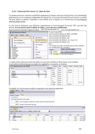 A.2 L’ Universal SAS viewer 1.1 (hors de Sas)
Ce produit permet de visualiser et d'afficher rapidement les fichiers créés par le logiciel Sas. Il est distribuable
gratuitement et il est totalement indépendant du logiciel Sas. Il n'est pas nécessaire d'avoir licencié ou installé
Sas pour utiliser ce produit. Cependant, il sera installé avec le logiciel et ce d’autant plus qu’il ne bloquera
point une table ouverte.
Le Sas Viewer fonctionne sous Windows conjointement à l’environnement de travail .NET, qui doit être
présent. Il ne permettra point l’édition de tables, c’est à dire leur modification.
Son ouverture se fera par l’appel clic-droit
, si ce n’est par double-clic.
Ce qui est possible
-une ouverture directe de table .sas7bdat
-une ouverture de librairie Sas
-une ouverture de fichier .xpt
-une ouverture de fichiers .sas .log et .lst
-une ouverture de fichier texte
Rem :
- les fichiers de nature textuelle peuvent être examinés
avec modification de l’encodage

L’onglet Library précisera la liste des tables sas avec leurs nombres d’observations et de variables.
Si une table est sélectionné par un simple clic, apparaîtra, à sa gauche, sa structure

Un double clic ouvrira toute la table en respectant votre option de pagination.

…

INED Wielki

202

 