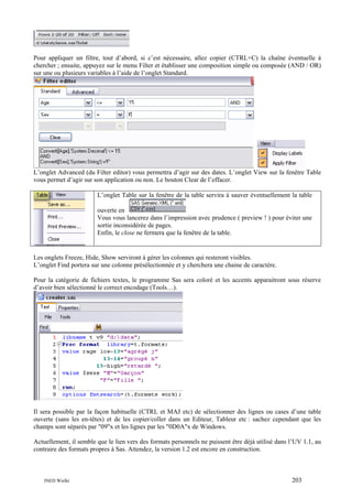Pour appliquer un filtre, tout d’abord, si c’est nécessaire, allez copier (CTRL+C) la chaîne éventuelle à
chercher ; ensuite, appuyez sur le menu Filter et établisser une composition simple ou composée (AND / OR)
sur une ou plusieurs variables à l’aide de l’onglet Standard.

L’onglet Advanced (du Filter editor) vous permettra d’agir sur des dates. L’onglet View sur la fenêtre Table
vous permet d’agir sur son application ou non. Le bouton Clear de l’effacer.
L’onglet Table sur la fenêtre de la table servira à sauver éventuellement la table
ouverte en
Vous vous lancerez dans l’impression avec prudence ( preview ! ) pour éviter une
sortie inconsidérée de pages.
Enfin, le close ne fermera que la fenêtre de la table.

Les onglets Freeze, Hide, Show serviront à gérer les colonnes qui resteront visibles.
L’onglet Find portera sur une colonne présélectionnée et y cherchera une chaine de caractère.
Pour la catégorie de fichiers textes, le programme Sas sera coloré et les accents apparaitront sous réserve
d’avoir bien sélectionné le correct encodage (Tools…).

Il sera possible par la façon habituelle (CTRL et MAJ etc) de sélectionner des lignes ou cases d’une table
ouverte (sans les en-têtes) et de les copier/coller dans un Editeur, Tableur etc : sachez cependant que les
champs sont séparés par "09"x et les lignes par les "0D0A"x de Windows.
Actuellement, il semble que le lien vers des formats personnels ne puissent être déjà utilisé dans l’UV 1.1, au
contraire des formats propres à Sas. Attendez, la version 1.2 est encore en construction.

INED Wielki

203

 