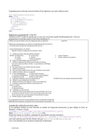 Cependant pour la liste des noms de fichiers d’un répertoire, une autre solution existe
%let rep=d:publicavouseva;
data files;
length file $100.;
rc = filename("d","&rep");
fh = dopen("d");
do i=1 to dnum(fh);
file=dread(fh,i);
output;
end;
rc=dclose(fh);
run;

Rappel de la commande Dir ( help dir)
Attention en W7, le pipe ne marche que si vous avez ouvert Sas à partir du déroulement de « Tous les
programmes3 et non pas à partir d’une icône du Bureau !!!
Affiche une liste de fichiers et de sous-répertoires dans un répertoire.

Ajout W7

DIR [lecteur:][chemin][nom_de_fichier] [/A[[:]attributs]] [/B] [/C] [/D] [/L]
[/N] [/O[[:]tri]] [/P] [/Q] [/S] [/T[[:]heure]] [/W] [/X] [/4]
[lecteur:][chemin][nom_de_fichier]
Spécifie le lecteur, le répertoire et/ou fichiers à lister.
/A Affiche les fichiers dotés des attributs spécifiés.
attributs D Répertoires
R Lecture seule
H Caché
A Archive
S Système
- Préfixe de négation
/B Utilise le format abrégé (noms des fichiers).
/C Affiche le séparateur de milliers pour les tailles de fichiers.
Ceci est la valeur par défaut. Utilisez /-C pour désactiver l'affichage
du séparateur.
/D Sur cinq colonnes avec fichiers triés par colonne.
/L Affiche en minuscules.
/N Nouveau format longue liste où les noms de fichiers sont à droite.
/O Affiche les fichiers selon un tri spécifié.
tri N Nom (alphabétique)
S Taille (ordre croissant)
E Extension (alphabétique) D Date et heure (chronologique)
G Répertoires en tête
- Préfixe en ordre indirect
/P Arrêt après l'affichage d'un écran d'informations.
/Q Affiche le nom du propriétaire du fichier.
/S Affiche les fichiers d'un répertoire et de ses sous-répertoires.
/T Contrôle le champ heure affiché ou utilisé dans le tri.
heure C Création
A Dernier accès
W Dernière écriture
/W Affichage sur cinq colonnes.
/X Affiche les noms courts générés pour les noms de fichier non 8.3 car.
Ce format est celui de /N avec le nom court inséré avant le nom long.
S'il n'y a pas de nom court, des espaces seront affichés à la place.
/4 Affiche l'année sur quatre chiffres.

L
I

points d’analyses
fichiers indexés sans contenus

/R affiche les flux de données alternatifs du fichier

Les commutateurs peuvent être préconfigurés dans la variable d'environnement
DIRCMD. Pour les ignorer, les préfixer avec un trait d'union. Par exemple /-W.

A propos des wildcards/caractères joker :
Si j’ai quelques fichiers au nom incertain en matière de majuscules-minuscules, je puis rédiger en linux un
filename « à tatons » tel que
filename a "~wielkitemp'[Ss][Aa][Ss]erie199[0-9]'.dat";
data bon;infile a;input nom $ cote;run;

Inspiré du regexp, en windows, cependant les possibilités sont plus restreintes :
filename a "d:tempSaserie????.dat"; ou

filename a "d:tempSaserie*.dat";

sont seuls autorisés pour lire des fichiers tels que SASerie1995.dat et Saserie1996.dat
Ceci n’est utilisable qu’en situation d’input bien évidemment.

INED Wielki

17

 