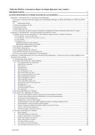 Tables des Matières (vous pouvez cliquer sur chaque ligne pour vous y rendre )
PREMIERE PARTIE.............................................................................................................................................................1
LE FONCTIONNEMENT EN MODE FENETRE DE SAS WINDOWS .........................................................................1
CHAPITRE 1 INTRODUCTION A L’INTERFACE SAS WINDOWS ...............................................................................................3
1.0 L’espace visuel de travail Sas (appelé aussi SAS Display Manager ou Main SAS Window ou AWS Area Work
Space) ..............................................................................................................................................................................3
1.1
Démarrage de Sas...............................................................................................................................................4
1.2 Sortie momentanée de Sas..........................................................................................................................................5
1.3 Fermeture de Sas .......................................................................................................................................................5
1.4 Interruption de Sas.....................................................................................................................................................5
1.6 Une session Sas standard en guise d'exemple en indiquant les bonnes habitudes diminuant les risques..................7
CHAPITRE 2 SAS WINDOWS : QUELQUES REPERES TECHNIQUES CACHES .............................................................................9
2.1 Etablir la liaison entre des fichiers et Sas Windows (objets internes et fichiers externes) ......................................9
2.1.1 Le libname : accès aux objets Sas..........................................................................................................................................9
2.1.2 Le filename : un des accès aux fichiers externes..................................................................................................................11
2.1.3 Le catname...........................................................................................................................................................................18
2.1.4 Gestes en v9 .........................................................................................................................................................................18
Exploration progressive des Librairies.....................................................................................................................................18
Informations et mouvements sur les tables...............................................................................................................................18

2.2 Le fichier de configuration Config...........................................................................................................................21
2.3 Le fichier Autoexec.sas ............................................................................................................................................24
2.4 Le catalogue Profile de la Sasuser...........................................................................................................................25
2.5 La Work ou librairie de travail temporaire .............................................................................................................25
2.6 L’accès au système d’exploitation et le multitâche .................................................................................................26
CHAPITRE 3 FAMILIARISATION AVEC DES FENETRES DE SAS WINDOWS : L’ESPACE DE TRAVAIL SAS (AWS) ET SON
ARCHITECTURE INTERNE .....................................................................................................................................................27
3.1 Composantes d'une fenêtre ......................................................................................................................................27
3.2 Le menu File/Fichier de l’ Editor/Editeur ...............................................................................................................30
•
New program/Nouveau Programme....................................................................................................................................30
•
Open/Ouvrir programme.....................................................................................................................................................30
•
Close/Fermer.......................................................................................................................................................................30
•
Append/Ajouter ...................................................................................................................................................................30
•
Save/Enregistrer..................................................................................................................................................................30
•
Save as/Enregistrer sous .....................................................................................................................................................30
•
Open object/Ouverture objet ...............................................................................................................................................31
•
Save as object/Enregistrer sous objet.................................................................................................................................31
•
Import Data/Importer données............................................................................................................................................32
•
Export data/Exporter données.............................................................................................................................................33
•
Page setup/Mise en page.....................................................................................................................................................33
•
Print setup/Définir impression ............................................................................................................................................33
•
Print preview/Aperçu avant impression ..............................................................................................................................34
•
Print/Imprimer ....................................................................................................................................................................34
•
Send/Envoyer message ........................................................................................................................................................35
•
les derniers fichiers ouverts.................................................................................................................................................35
•
Exit Sas/Sortie ....................................................................................................................................................................35
3.3 Le menu Edit/Edition de l’Editeur ...........................................................................................................................36
3.4 Le menu View /Affichage de l’Editeur .....................................................................................................................37
•
•
•
•
•
•
•
•
•

Enhanced editor/Editeur Amélioré Ouvrira une nouvelle fenêtre de l’éditeur. ..................................................................37
Program Editor/Editeur Ouvrira le PGM Editor et son ancien fonctionnement .................................................................37
Log/Journal ouvrira la fenêtre log.......................................................................................................................................37
Output/Sortie ouvrira la fenêtre output...............................................................................................................................37
Graph/Graphique ouvrira une fenêtre graphique du dernier catalogue graphique utilisé....................................................37
Results/Résultats activera la fenêtre results à gauche .........................................................................................................37
Explorer/Explorateur déploiera la fenêtre explorer au centre de l’écran.............................................................................37
Contents only/Contenu uniquement.....................................................................................................................................37
My favorite folders/ Mes dossiers favoris............................................................................................................................37

3.5 Le menu Tools/Outils de l’Editeur ...........................................................................................................................37
•
•
•
•
•
•
•
•

Query/Requêtes ...................................................................................................................................................................37
Table editor/Editeur de tables Sas.......................................................................................................................................37
Graphics editor/Editeur de Graphiques ..............................................................................................................................37
Report editor/Editeur de rapports .......................................................................................................................................39
Image editor/Editeur d’images............................................................................................................................................39
Text editor/Editeur de texte .................................................................................................................................................39
New library/Nouvelle bibliothèque......................................................................................................................................40
New File Shortcut/Nouveau raccourci ................................................................................................................................40

INED Wielki

206

 