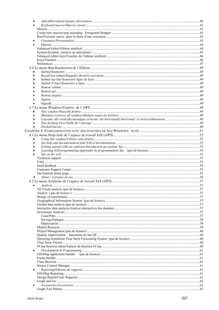 •
•

Add abbreviation/Ajouter abréviation.................................................................................................................................40
Keyboard macros/Macros clavier .......................................................................................................................................41
Macros .....................................................................................................................................................................................41
Create new macros/stop recording Enregistrer/Stopper .........................................................................................................43
Run/Exécuter macro pour le choix d’une exécution................................................................................................................43
•
Customize/Personnaliser.....................................................................................................................................................43
•
Options ................................................................................................................................................................................44
Enhanced Editor/Editeur amélioré ...........................................................................................................................................44
System/Système (réservé au spécialiste) .................................................................................................................................45
Enhanced editor keys/Touches de l’éditeur amélioré ...............................................................................................................46
Keys/Touches...........................................................................................................................................................................46
Preferences...............................................................................................................................................................................47

3.6 Le menu Run/Soumission de l’Editeur .....................................................................................................................49
•
Submit/Soumettre ................................................................................................................................................................49
•
Recall last submit/Rappeler dernière exécution ..................................................................................................................49
•
Submit top line/Soumettre ligne du haut..............................................................................................................................49
•
Submit N lines/Soumettre n ligne.........................................................................................................................................49
•
•
•
•
•

Remote submit .....................................................................................................................................................................49
Remote get...........................................................................................................................................................................49
Remote display ....................................................................................................................................................................49
Signon..................................................................................................................................................................................49
Signoff.................................................................................................................................................................................49

3.7 Le menu Windows/Fenêtre de l’AWS......................................................................................................................49
•
New window/Nouvelle fenêtre .............................................................................................................................................49
•
Minimize (restore) all windows/Réduire toutes les fenêtres ................................................................................................49
•
Cascade, tile vertically/mosaïque verticale, tile horizontally/horizontal et resize/redimension.........................................49
•
Size docking View/Taille de l’ancrage ................................................................................................................................49
•
Docked/Ancrée ....................................................................................................................................................................49
CHAPITRE 4 FAMILIARISATION AVEC DES FENETRES DE SAS WINDOWS : SUITE ................................................................51
4.1 Le menu Help/Aide de l’espace de travail SAS (AWS).............................................................................................52
•
Using this window/Utiliser cette fenêtre..............................................................................................................................52
•
Sas help and documentation/Aide SAS et documentation....................................................................................................52
•
Getting started with sas software/Introduction au système Sas...........................................................................................53
•
Learning SAS programming/Apprendre la programmation Sas (pas de licence) .............................................................53
•
Sas on the web.....................................................................................................................................................................53
Technical support .....................................................................................................................................................................53
FAQ .........................................................................................................................................................................................53
Send feedback ..........................................................................................................................................................................54
Customer Support Center .........................................................................................................................................................55
Sas Institute home page............................................................................................................................................................55
•
About / A propos de sas.......................................................................................................................................................56

4.2 Le menu Solutions de l’espace de travail SAS (AWS) ..............................................................................................57
•

Analysis ...............................................................................................................................................................................57
3D Visual analysis (pas de licence)..........................................................................................................................................57
Analyst ( pas de licence ) ........................................................................................................................................................57
Design of experiments..............................................................................................................................................................57
Geographical Information System (pas de licence).................................................................................................................57
Guided data analysis (pas de licence).......................................................................................................................................57
Interactive data analysis/Analyse interactives des données......................................................................................................57
Investment Analysis .................................................................................................................................................................57
Loan/Prêts ...........................................................................................................................................................................57
Savings/Epargne..................................................................................................................................................................58
Depreciation ........................................................................................................................................................................58
Market Research ......................................................................................................................................................................58
Project Management (pas de licence).......................................................................................................................................60
Quality improvement lancement de Sas QC..........................................................................................................................60
Queueing simulation Time Serie Forecasting System (pas de licence) ...................................................................................60
Time Serie Viewer ...................................................................................................................................................................60
FCmp function editor/Editeur de fonction FCmp.....................................................................................................................60
•
Development & Programming ............................................................................................................................................61
EIS/Olap application builder (pas de licence) ......................................................................................................................61
Frame builder ...........................................................................................................................................................................61
Class Browser ..........................................................................................................................................................................61
Source Control Manager ..........................................................................................................................................................61
•
Reporting/Editions de rapports ...........................................................................................................................................61
EIS/Olap Reporting..................................................................................................................................................................61
Design Report/Créer Rapports .................................................................................................................................................61
Graph and Go ...........................................................................................................................................................................62
•
Accessories/Accessoires ......................................................................................................................................................62
Graph Test Pattern....................................................................................................................................................................62
INED Wielki

207

 