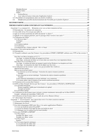 Metadata Browser
. ............................................................................................................................................................62
Registry Editor .........................................................................................................................................................................62
Games ......................................................................................................................................................................................62
•
Desktop/Bureau...................................................................................................................................................................62
•
Assist (plus de licence et donc plus d’application Analyst) ................................................................................................62

4.3 Possibilités de manipulations dans une fenêtre d’édition .......................................................................................63
4.4
Modification possible du fonctionnement du Viewtable par la fenêtre Explorer..............................................64
SECONDE PARTIE.............................................................................................................................................................65
THEMES PARTICULIERS CONCERNANT SAS WINDOWS.....................................................................................65
CHAPITRE 5 LA VERSION 9.2… WINDOWS AVEC LES AUTRES VERSIONS DE SAS ..............................................................67
5.0 Introduction : les moteurs de connexion..................................................................................................................67
5.1 Une table v8 ou v9 n’est pas une table v6................................................................................................................68
5.2 Qu’en est-il du seul format de table documenté le Xport ?.....................................................................................69
5.3 Quelle est la solution générale pour le passage d'une version à une autre ? .........................................................69
5.4 Utilisation du CEDA ................................................................................................................................................71
5.4.1 Qu’est-ce donc ?...................................................................................................................................................................71
Avantages.................................................................................................................................................................................71
Limites .....................................................................................................................................................................................71
5.4.2 Création explicite .................................................................................................................................................................71
5.4.3 Utilisation.............................................................................................................................................................................72
5.4.4 Dispositif des « fichiers collectifs FIG » à l’Ined...............................................................................................................72

CHAPITRE 6 LES LIENS MICRO-HOST ..................................................................................................................................73
6.0 Introduction .............................................................................................................................................................73
6.1 Transfert ordinaire sans Sas Connect: Les procédures CPORT, CIMPORT, utilisées avec FTP en Sas version 9 :
.......................................................................................................................................................................................73
Sens Host vers Micro (réception en 9.2.2 !) :................................................................................................................................73
1ère étape : la création du fichier de transport sur le host ........................................................................................................73
2ème étape : la descente du fichier sur le micro dans une session Sas et son importation directe............................................74
Sens Micro (9.2.2) vers Host (9.1.3) : ...........................................................................................................................................74
1ère étape : la création du fichier de transport à partir de Sas Windows et sa réception sur le host .........................................74
2ème étape : la restauration des objets Sas de départ sous Sas Linux ......................................................................................75

6.2 L’utilisation de Sas Connect (pour ceux qui possèdent Sas windows)....................................................................76
Objectif de Sas/Connect :..............................................................................................................................................................76
Mise en œuvre de Sas/Connect : ...................................................................................................................................................76
1) la connexion au serveur statistique : l'exécution du script en situation synchrone ...............................................................76
Exemple : ............................................................................................................................................................................76
2) une connexion au serveur statistique : l'exécution du script en situation asynchrone ..........................................................78
Exemple : ............................................................................................................................................................................78
3) une connexion automatique au serveur statistique avec soumission ...................................................................................78
4) le remote submit dans la situation d’une session synchrone/asynchrone ............................................................................78

6.3 Fermeture de la session Sas Connect : ....................................................................................................................80
6.4 DTS ou Data Transfer Service par Sas Connect : Les procédures UPLOAD et DOWNLOAD...............................80
a) La procédure Download............................................................................................................................................................80
Syntaxe simplifiée valable pour le download ou le upload : ...............................................................................................80
Exemple de transfert :..........................................................................................................................................................80
b) La procédure Upload ................................................................................................................................................................81

6.5 Utilisation de Sas/Connect pour exécuter certains traitements interactifs sur le Host LINUX ...............................82
Exemple : utilisation de la procédure TABULATE. .....................................................................................................................82

6.6 Utilisation de Sas/Connect dans le cadre du service Remote Library :...................................................................83
6.7 Interrompre Sas Connect :......................................................................................................................................84
CHAPITRE 7 LES ECHANGES DES TABLES SAS AVEC D’AUTRES LOGICIELS MICROS ........................................................85
7.1 Contexte du problème à l’INED...............................................................................................................................85
7.2 Remarques sur Excel................................................................................................................................................85
7.3 Les liens dynamiques DDE entre Sas et les autres applications Windows. ............................................................86
7.3.1 Lire une feuille de calcul d’Excel2007 :...............................................................................................................................86
7.3.2 Ecrire les données d’une table Sas dans une feuille de calcul . ...........................................................................................90
7.3.3 Dialoguer avec le système Excel (et non la feuille) : ...........................................................................................................92

7.4 Les proc EXPORT et IMPORT . ..............................................................................................................................93
7.4.1 Proc Import ..........................................................................................................................................................................93
Exemple avec dbms= excel ......................................................................................................................................................94
Exemple avec dbms= access ....................................................................................................................................................98
7.4.2 Proc Export ..........................................................................................................................................................................99
Syntaxe.....................................................................................................................................................................................99
7.4.3 Les autres logiciels statistiques ..........................................................................................................................................100
Le cas particulier des tables stata : .........................................................................................................................................100
Le cas particulier des tables spss :..........................................................................................................................................101

INED Wielki

208

 