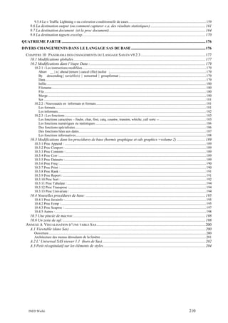 9.5.4 Le « Traffic Lightning » ou coloration conditionnelle de cases.........................................................................................159

9.6 La destination output (ou comment capturer e.a. des résultats statistiques) .........................................................161
9.7 La destination document (et la proc document)....................................................................................................164
9.8 La destination tagsets.excelxp................................................................................................................................170
QUATRIEME PARTIE .....................................................................................................................................................176
DIVERS CHANGEMENTS DANS LE LANGAGE SAS DE BASE .............................................................................176
CHAPITRE 10 PANORAMA DES CHANGEMENTS DU LANGAGE SAS EN V9.2.3 ...................................................................177
10.1 Modifications globales.........................................................................................................................................177
10.2 Modifications dans l’étape Data :........................................................................................................................179
10.2.1 : Les instructions modifiées..............................................................................................................................................179
Abort __ | n | abend |return | cancel (file) |nolist ;..............................................................................................................179
By descending | variable(s) | notsorted | groupformat ; ..................................................................................................179
Data........................................................................................................................................................................................179
Infile.......................................................................................................................................................................................180
Filename.................................................................................................................................................................................180
File .........................................................................................................................................................................................180
Merge .....................................................................................................................................................................................180
Set ..........................................................................................................................................................................................181
10.2.2 : Nouveautés en informats et formats..............................................................................................................................181
Les formats.............................................................................................................................................................................181
Les informats..........................................................................................................................................................................182
10.2.3 : Les fonctions..................................................................................................................................................................183
Les fonctions caractères – findw, char, first, catq, countw, transtrn, whichc, call sortc -- .....................................................183
Les fonctions numériques ou statistiques ...............................................................................................................................186
Des fonctions spécialisées......................................................................................................................................................186
Des fonctions liées aux dates..................................................................................................................................................187
Les fonctions informatives .....................................................................................................................................................188

10.3 Modifications dans les procédures de base (hormis graphique et ods graphics =volume 2) ..............................189
10.3.1 Proc Append : ..................................................................................................................................................................189
10.3.2 Proc Cimport :..................................................................................................................................................................189
10.3.3 Proc Contents : .................................................................................................................................................................189
10.3.4 Proc Corr :........................................................................................................................................................................189
10.3.5 Proc Datasets :..................................................................................................................................................................189
10.3.6 Proc Freq :........................................................................................................................................................................190
10.3.7 Proc Print : .......................................................................................................................................................................190
10.3.8 Proc Rank :.......................................................................................................................................................................191
10.3.9 Proc Report : ....................................................................................................................................................................191
10.3.10 Proc Sort : ......................................................................................................................................................................192
10.3.11 Proc Tabulate : ...............................................................................................................................................................194
10.3.12 Proc Transpose :.............................................................................................................................................................194
10.3.13 Proc Univariate : ............................................................................................................................................................194

10.4 Nouvelles procédures de base: ............................................................................................................................195
10.4.1 Proc Javainfo :..................................................................................................................................................................195
10.4.2 Proc Fcmp : ......................................................................................................................................................................195
10.4.3 Proc Scaproc : ..................................................................................................................................................................197
10.4.5 Autres :.............................................................................................................................................................................198

10.5 Une pincée de macros:.........................................................................................................................................198
10.6 Un zeste de sql: ....................................................................................................................................................198
ANNEXE A VISUALISATION D’UNE TABLE SAS .................................................................................................................200
A.1 Viewtable (dans Sas) .............................................................................................................................................200
Ouverture ....................................................................................................................................................................................200
Architecture des menus déroulants de la fenêtre .........................................................................................................................201

A.2 L’ Universal SAS viewer 1.1 (hors de Sas)...........................................................................................................202
A.3 Petit récapitulatif sur les éléments de styles..........................................................................................................204

INED Wielki

210

 