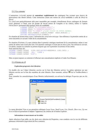 2.1.3 Le catname
L’instruction CATNAME permet de concaténer explicitement des catalogues Sas existant sous réserve de
préexistence des librefs utilisés. Cette instruction créera une notion de catref semblable à celle de libref ou
fileref.
Ce catref sera particulièrement utile pour rassembler par exemple virtuellement divers catalogues de formats
(ceux généraux à l’Ined, ceux du groupe de travail autour de l’enquête et les vôtres), même si l’option
FMTSEARCH= permettait déjà quelque chose de semblable.
LIBNAME
LIBNAME
LIBNAME
CATNAME
OPTIONS

CGROUP "E:GIPSANTEPROG" ;
PERSO "C:MONETUDSASCAT" ;
TOUS "C:TEMP" ;*LIEU FICTIF DU FUTUR CATREF;
TOUS.FORMATS (CGROUP.FORMAT PERSO.MONCAT) ;
FMTSEARCH=TOUS.FORMATS ;

En situation de lecture/mise à jour, l’utilisation du catref.nom.entrytype fera référence à la première entrée de ce
nom rencontrée en suivant l’ordre de la concaténation.
En situation d’écriture, il y aura création dans le premier catalogue mentionné de la concaténation, même si une
entrée de même nom existe plus loin. Si le premier catalogue n’existe pas en mise à jour, Sas utilisera le suivant.
Un delete, rename ou contents ne portera toujours que sur la première occurrence d’une entrée.
Sont autorisés bien sûr:
CATNAME LIBREF.CATREF
CATNAME LIBREF.CATREF
CATNAME LIBREF.CATREF

(LIB1.CAT1(ACCESS=READONLY) LIB2.CAT2) ;
_ALL_ CLEAR ;
LIST ;

Mais on peut toujours se contenter d’effectuer une concaténation implicite à l’aide d’un libname.

2.1.4 Gestes en v9
Exploration progressive des Librairies

Un double clic sur l’objet Librairies ouvrira sur la liste des librairies actives. La même opération sur une
de la ToolBox/Boite à
librairie ouvrira sur la liste des membres de cette librairie. Pour remonter, utiliser
outils.
Pour connaître les caractéristiques d’une librairie (sélectionnée), on activera la rubrique Properties par un clic
droit.

Le menu déroulant View et ses premières rubriques Large Icons, Small icons, List, Details, Show tree, Up one
level et Refresh permettent d’adapter l’apparence du contenu de la fenêtre Explorer.
Informations et mouvements sur les tables

Après sélection d’une table, un clic droit avec sélection de Properties, vous conduira vers la vue de différents
panneaux informatifs (équivalent du Proc contents).

INED Wielki

18

 