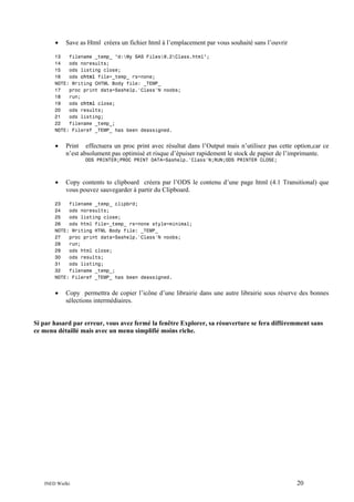 •

Save as Html créera un fichier html à l’emplacement par vous souhaité sans l’ouvrir

13
filename _temp_ "d:My SAS Files9.2Class.html";
14
ods noresults;
15
ods listing close;
16
ods chtml file=_temp_ rs=none;
NOTE: Writing CHTML Body file: _TEMP_
17
proc print data=Sashelp.'Class'N noobs;
18
run;
19
ods chtml close;
20
ods results;
21
ods listing;
22
filename _temp_;
NOTE: Fileref _TEMP_ has been deassigned.

•

Print effectuera un proc print avec résultat dans l’Output mais n’utilisez pas cette option,car ce
n’est absolument pas optimisé et risque d’épuiser rapidement le stock de papier de l’imprimante.
ODS PRINTER;PROC PRINT DATA=Sashelp.'Class'N;RUN;ODS PRINTER CLOSE;

•

Copy contents to clipboard créera par l’ODS le contenu d’une page html (4.1 Transitional) que
vous pouvez sauvegarder à partir du Clipboard.

23
filename _temp_ clipbrd;
24
ods noresults;
25
ods listing close;
26
ods html file=_temp_ rs=none style=minimal;
NOTE: Writing HTML Body file: _TEMP_
27
proc print data=Sashelp.'Class'N noobs;
28
run;
29
ods html close;
30
ods results;
31
ods listing;
32
filename _temp_;
NOTE: Fileref _TEMP_ has been deassigned.

•

Copy permettra de copier l’icône d’une librairie dans une autre librairie sous réserve des bonnes
sélections intermédiaires.

Si par hasard par erreur, vous avez fermé la fenêtre Explorer, sa réouverture se fera différemment sans
ce menu détaillé mais avec un menu simplifié moins riche.

INED Wielki

20

 