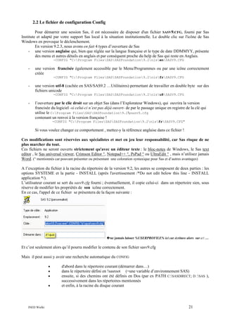 2.2 Le fichier de configuration Config
Pour démarrer une session Sas, il est nécessaire de disposer d'un fichier SASV9.CFG, fourni par Sas
Institute et adapté par votre support Sas local à la situation institutionnelle. Le double clic sur l'icône de Sas
Windows en provoque le déclenchement.
En version 9.2.3, nous avons en fait 4 types d’ouverture de Sas
- une version anglaise qui, bien que réglée sur la langue française et le type de date DDMMYY, présente
des menu et autres détails en anglais et par conséquent proche du help de Sas qui reste en Anglais.
-CONFIG "C:Program FilesSASSASFoundation9.2nlsenSASV9.CFG

-

une version francisée également accessible par le Menu/Programmes ou par une icône correctement
créée
-CONFIG "C:Program FilesSASSASFoundation9.2nlsfrSASV9.CFG

-

une version utf-8 (cachée en SAS/SAS9.2 …Utilitaires) permettant de travailler en double byte sur des
fichiers unicode
-CONFIG "C:Program FilesSASSASFoundation9.2nlsu8SASV9.CFG

-

l’ouverture par le clic droit sur un objet Sas (dans l’Explorateur Windows), qui ouvrira la version
francisée du logiciel -si celui-ci n’est pas déjà ouvert- de par le passage unique en registre de la clé qui
utilise le C:Program FilesSASSASFoundation9.2sasv9.cfg
contenant un renvoi à la version française !
-CONFIG "C:Program FilesSASSASFoundation9.2nlsfrSASV9.CFG"

Si vous voulez changer ce comportement , mettez-y la référence anglaise dans ce fichier !
Ces modifications sont réservées aux spécialistes et met en jeu leur responsabilité, car Sas risque de ne
plus marcher du tout.
Ces fichiers ne seront ouverts strictement qu'avec un éditeur texte : le bloc-notes de Windows, le Sas text
editor , le Sas universal viewer, Crimson Editor °, Notepad++ °, PsPad ° ou UltraEdit ° , mais n’utilisez jamais
Word. (° mentionnés car pouvant présenter ou présentant une coloration syntaxique pour Sas et d’autres avantages)
A l’exception du fichier à la racine du répertoire de la version 9.2, les autres se composent de deux parties : les
options SYSTEME et la partie - INSTALL (après l'avertissement /*Do not edit below this line - INSTALL
application */).
L’utilisateur courant se sert du sasv9.cfg fourni ; éventuellement, il copie celui-ci dans un répertoire sien, sous
réserve de modifier les propriétés de son icône correctement.
En ce cas, l'appel de ce fichier se présentera de la façon suivante :

ne jamais laisser %USERPROFILE% ici car écriture alors sur c: …

Et c’est seulement alors qu’il pourra modifier le contenu de son fichier sasv9.cfg
Mais il peut aussi y avoir une recherche automatique du CONFIG
•
•
•
•

INED Wielki

d'abord dans le répertoire courant (démarrer dans…)
dans le répertoire défini en !sasroot (=une variable d’environnement SAS)
ensuite, si des chemins ont été définis en Dos (par ex PATH C:SASDIRECT; D :SAS ),
successivement dans les répertoires mentionnés
et enfin, à la racine du disque courant

21

 