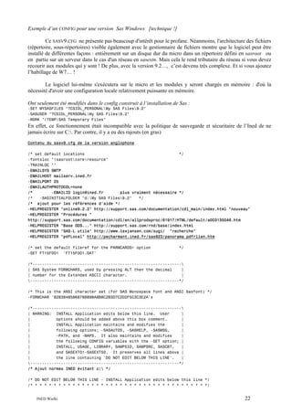 Exemple d’un CONFIG pour une version Sas Windows [technique !]
Ce SASV9.CFG ne présente pas beaucoup d'intérêt pour le profane. Néanmoins, l'architecture des fichiers
(répertoire, sous-répertoires) visible également avec le gestionnaire de fichiers montre que le logiciel peut être
installé de différentes façons : entièrement sur un disque dur du micro dans un répertoire défini en sasroot ou
en partie sur un serveur dans le cas d'un réseau en sasextn. Mais cela le rend tributaire du réseau si vous devez
recourir aux modules qui y sont ! De plus, avec la version 9.2…, c’est devenu très complexe. Et si vous ajoutez
l’habillage de W7… !
Le logiciel lui-même s'exécutera sur le micro et les modules y seront chargés en mémoire : d'où la
nécessité d'avoir une configuration locale relativement puissante en mémoire.
Ont seulement été modifiés dans le config construit à l’installation de Sas :
-SET MYSASFILES "?CSIDL_PERSONALMy SAS Files9.2"
-SASUSER "?CSIDL_PERSONALMy SAS Files9.2"
-WORK "!TEMPSAS Temporary Files"

En effet, ce fonctionnement était incompatible avec la politique de sauvegarde et sécuritaire de l’Ined de ne
jamais écrire sur C:. Par contre, il y a eu des rajouts (en gras)
Contenu du sasv9.cfg de la version anglophone
/* set default locations
*/
-fontsloc "!sasrootcoreresource"
-TRAINLOC ""
-EMAILSYS SMTP
-EMAILHOST mailserv.ined.fr
-EMAILPORT 25
-EMAILAUTHPROTOCOL=none
/*
-EMAILID login@ined.fr
plus vraiment nécessaire */
/*
-SASINITIALFOLDER "d:My SAS Files9.2"
*/
/* ajout pour les références d’aide */
-HELPREGISTER "online9.2.2" http://support.sas.com/documentation/cdl_main/index.html "nouveau"
-HELPREGISTER "Procédures "
http://support.sas.com/documentation/cdl/en/allprodsproc/61917/HTML/default/a003135046.htm
-HELPREGISTER "Base ODS..." http://support.sas.com/rnd/base/index.html
-HELPREGISTER "SAS-L utile" http://www.lexjansen.com/sugi/ "recherche"
-HELPREGISTER "pdfLocal" http://pecharmant.ined.fr/sas923/panorama_pdfrlien.htm
/* set the default fileref for the PARMCARDS= option
-SET FT15F001 'FT15F001.DAT'

*/

/*---------------------------------------------------------------
| SAS System FORMCHARS, used by pressing ALT then the decimal
|
| number for the Extended ASCII character.
|
---------------------------------------------------------------*/
/* This is the ANSI character set (for SAS Monospace font and ANSI Sasfont) */
-FORMCHAR '82838485868788898A8B8C2B3D7C2D2F5C3C3E2A'x
/*---------------------------------------------------------------
| WARNING: INSTALL Application edits below this line. User
|
|
options should be added above this box comment.
|
|
INSTALL Application maintains and modifies the
|
|
following options; -SASAUTOS, -SASHELP, -SASMSG,
|
|
-PATH, and -MAPS. It also maintains and modifies
|
|
the following CONFIG variables with the -SET option; |
|
INSTALL, USAGE, LIBRARY, SAMPSIO, SAMPSRC, SASCBT,
|
|
and SASEXT01-SASEXT50. It preserves all lines above |
|
the line containing 'DO NOT EDIT BELOW THIS LINE'.
|
---------------------------------------------------------------*/
/* Ajout normes INED évitant c: */
/* DO NOT EDIT BELOW THIS LINE - INSTALL Application edits below this line */
/* * * * * * * * * * * * * * * * * * * * * * * * * * * * * * * * * * * * * */
INED Wielki

22

 