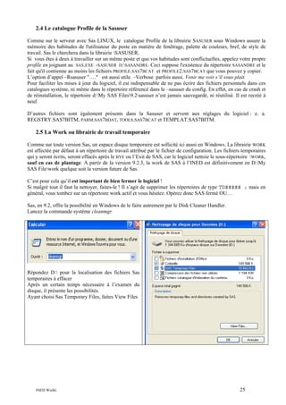 2.4 Le catalogue Profile de la Sasuser
Comme sur le serveur avec Sas LINUX, le catalogue Profile de la librairie SASUSER sous Windows assure la
mémoire des habitudes de l'utilisateur du poste en matière de fenêtrage, palette de couleurs, bref, de style de
travail. Sas le cherchera dans la librairie SASUSER.
Si vous êtes à deux à travailler sur un même poste et que vos habitudes sont conflictuelles, appelez votre propre
profile en joignant au SAS.EXE -SASUSER D:SASANDRE. Ceci suppose l'existence du répertoire SASANDRE et le
fait qu'il contienne au moins les fichiers PROFILE.SAS7BCAT et PROFILE2.SAS7BCAT que vous pouvez y copier.
L’option d’appel –Rsasuser "…." est aussi utile. –Verbose parfois aussi. Venir me voir s’il vous plait.
Pour faciliter les mises à jour du logiciel, il est indispensable de ne pas écrire des fichiers personnels dans ces
catalogues système, ni même dans le répertoire référencé dans le –sasuser du config. En effet, en cas de crash et
de réinstallation, le répertoire d:My SAS Files9.2sasuser n’est jamais sauvegardé, ni réutilisé. Il est recréé à
neuf.
D’autres fichiers sont également présents dans la Sasuser et servent aux réglages du logiciel : e. a.
REGSTRY.SAS7BITM, PARM.SAS7BDAT, TOOLS.SAS7BCAT et TEMPLAT.SAS7BITM.

2.5 La Work ou librairie de travail temporaire
Comme sur toute version Sas, un espace disque temporaire est sollicité ici aussi en Windows. La librairie WORK
est affectée par défaut à un répertoire de travail attribué par le fichier de configuration. Les fichiers temporaires
qui y seront écrits, seront effacés après le BYE ou l’Exit de SAS, car le logiciel nettoie le sous-répertoire WORK,
sauf en cas de plantage. A partir de la version 9.2.3, la work de SAS à l’INED est définitivement en D:My
SAS Filework quelque soit la version future de Sas.
C’est pour cela qu’il est important de bien fermer le logiciel !
Si malgré tout il faut la nettoyer, faites-le ! Il s’agit de supprimer les répertoires de type TD##### ; mais en
général, vous tombez sur un répertoire work actif et vous hésitez. Opérez donc SAS fermé OU…
Sas, en 9.2, offre la possibilité en Windows de le faire autrement par le Disk Cleaner Handler.
Lancez la commande système cleanmgr

Répondez D: pour la localisation des fichiers Sas
temporaires à effacer
Après un certain temps nécessaire à l’examen du
disque, il présente les possibilités.
Ayant choisi Sas Temporary Files, faites View Files

INED Wielki

25

 
