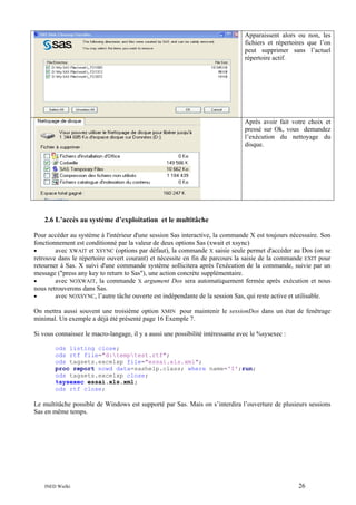 Apparaissent alors ou non, les
fichiers et répertoires que l’on
peut supprimer sans l’actuel
répertoire actif.

Après avoir fait votre choix et
pressé sur Ok, vous demandez
l’exécution du nettoyage du
disque.

2.6 L’accès au système d’exploitation et le multitâche
Pour accéder au système à l'intérieur d'une session Sas interactive, la commande X est toujours nécessaire. Son
fonctionnement est conditionné par la valeur de deux options Sas (xwait et xsync)
•
avec XWAIT et XSYNC (options par défaut), la commande X saisie seule permet d'accéder au Dos (on se
retrouve dans le répertoire ouvert courant) et nécessite en fin de parcours la saisie de la commande EXIT pour
retourner à Sas. X suivi d'une commande système sollicitera après l'exécution de la commande, suivie par un
message ("press any key to return to Sas"), une action concrète supplémentaire.
•
avec NOXWAIT, la commande X argument Dos sera automatiquement fermée après exécution et nous
nous retrouverons dans Sas.
•
avec NOXSYNC, l’autre tâche ouverte est indépendante de la session Sas, qui reste active et utilisable.
On mettra aussi souvent une troisième option XMIN pour maintenir le sessionDos dans un état de fenêtrage
minimal. Un exemple a déjà été présenté page 16 Exemple 7.
Si vous connaissez le macro-langage, il y a aussi une possibilité intéressante avec le %sysexec :
ods listing close;
ods rtf file="d:temptest.rtf";
ods tagsets.excelxp file="essai.xls.xml";
proc report nowd data=sashelp.class; where name='I';run;
ods tagsets.excelxp close;
%sysexec essai.xls.xml;
ods rtf close;

Le multitâche possible de Windows est supporté par Sas. Mais on s’interdira l’ouverture de plusieurs sessions
Sas en même temps.

INED Wielki

26

 